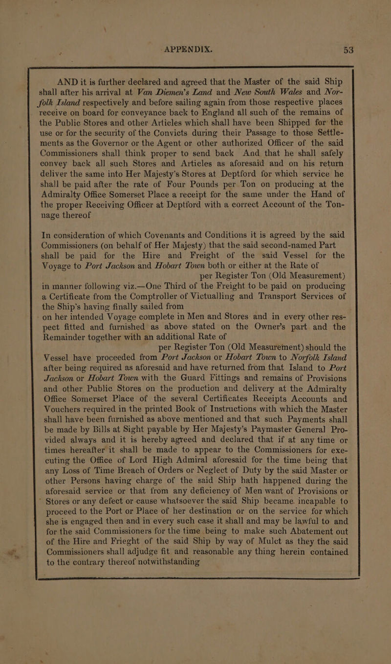 AND it is further declared and agreed that the Master of the said Ship shall after his arrival at Van Diemen’s Land and New South Wales and Nor- folk Island respectively and before sailing again from those respective places receive on board for conveyance back to England all such of the remains of the Public Stores and other Articles which shall have been Shipped for the use or for the security of the Convicts during their Passage to those Settle- ments as the Governor or the Agent or other authorized Officer of the said Commissioners shall think proper to send back And that he shall safely convey back all such Stores and Articles as aforesaid and on his return deliver the same into Her Majesty’s Stores at Deptford for which service he shall be paid after the rate of Four Pounds per Ton on producing at the Admiralty Office Somerset Place a receipt for the same under the Hand of the proper Receiving Officer at Deptford with a correct Account of the Ton- nage thereof In consideration of which Covenants and Conditions it is agreed by the said Commissioners (on behalf of Her Majesty) that the said second-named Part shall be paid for the Hire and Freight of the said Vessel for the Voyage to Port Jackson and Hobart Town both or either at the Rate of per Register Ton (Old Measurement) in manner following viz.—One Third of the Freight to be paid on producing a Certificate from the Comptroller of Victualling and Transport Services of the Ship’s having finally sailed from on her intended Voyage complete in Men and Stores and in every other res- pect fitted and furnished as above stated on the Owner’s part and the Remainder together with an additional Rate of per Register Ton (Old Measurement) should the Vessel have proceeded from Port Jackson or Hobart Town to Norfolk Island after being required as aforesaid and have returned from that Island to Port Jackson or Hobart Town with the Guard Fittings and remains of Provisions and other Public Stores on the production and delivery at the Admiralty Office Somerset Place of the several Certificates Receipts Accounts and Vouchers required in the printed Book of Instructions with which the Master shall have been furnished as above mentioned and that such Payments shall be made by Bills at Sight payable by Her Majesty’s Paymaster General Pro- vided always and it is hereby agreed and declared that if at any time or times hereafter it shall be made to appear to the Commissioners for exe- cuting the Office of Lord High Admiral aforesaid for the time being that any Loss of Time Breach of Orders or Neglect of Duty by the said Master or other Persons having charge of the said Ship hath happened during the aforesaid service or that from any deficiency of Men want of Provisions or proceed to the Port or Place of her destination or on the service for which she is engaged then and in every such case it shall and may be lawful to and for the said Commissioners for the time being to make such Abatement out of the Hire and Frieght of the said Ship by way of Mulct as they the said Commissioners shall adjudge fit and reasonable any thing herein contained to the contrary thereof notwithstanding
