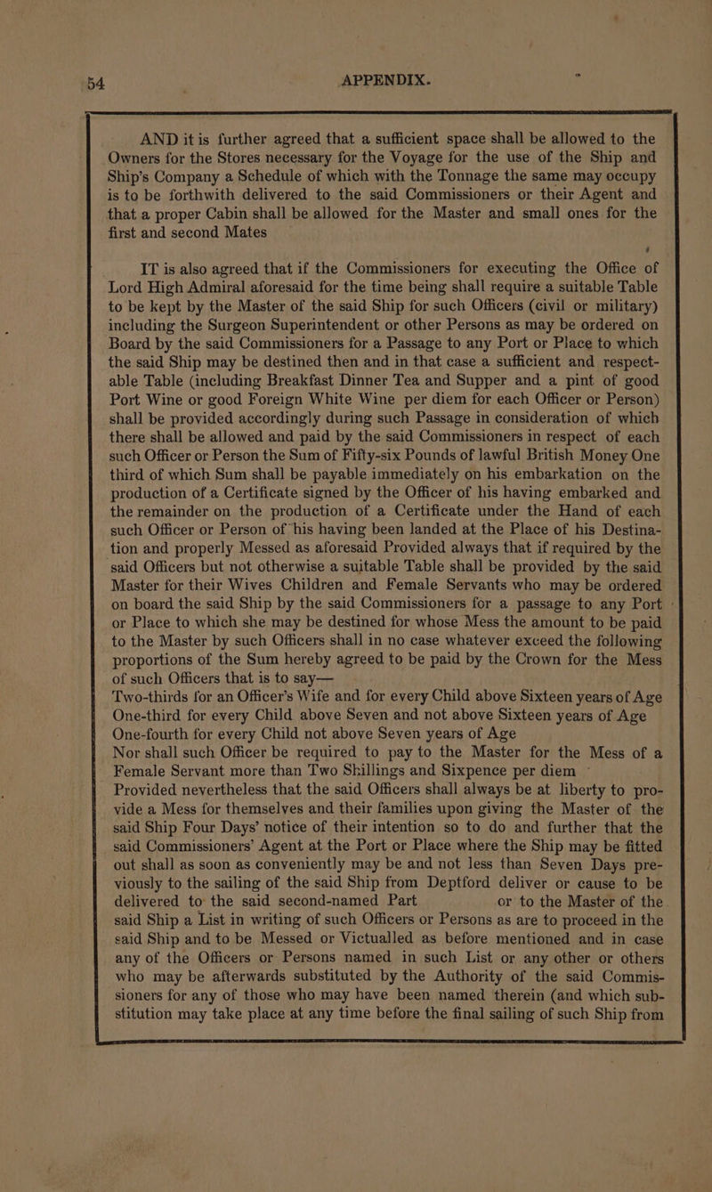 b4 AND itis further agreed that a sufficient space shall be allowed to the Owners for the Stores necessary for the Voyage for the use of the Ship and Ship’s Company a Schedule of which with the Tonnage the same may occupy is to be forthwith delivered to the said Commissioners or their Agent and that a proper Cabin shall be allowed for the Master and small ones for the first and second Mates IT is also agreed that if the Commissioners for executing the Office of Lord High Admiral aforesaid for the time being shall require a suitable Table to be kept by the Master of the said Ship for such Officers (civil or military) including the Surgeon Superintendent or other Persons as may be ordered on Board by the said Commissioners for a Passage to any Port or Place to which the said Ship may be destined then and in that case a sufficient and _ respect- able Table (including Breakfast Dinner Tea and Supper and a pint of good Port Wine or good Foreign White Wine per diem for each Officer or Person) shall be provided accordingly during such Passage in consideration of which there shall be allowed and paid by the said Commissioners in respect of each such Officer or Person the Sum of Fifty-six Pounds of lawful British Money One third of which Sum shall be payable immediately on his embarkation on the production of a Certificate signed by the Officer of his having embarked and the remainder on the production of a Certificate under the Hand of each such Officer or Person of his having been landed at the Place of his Destina- said Officers but not otherwise a suitable Table shall be provided by the said Master for their Wives Children and Female Servants who may be ordered on board the said Ship by the said Commissioners for a passage to any Port » or Place to which she may be destined for whose Mess the amount to be paid to the Master by such Officers shall in no case whatever exceed the following proportions of the Sum hereby agreed to be paid by the Crown for the Mess of such Officers that is to say— Two-thirds for an Officer’s Wife and for every Child above Sixteen years of Age One-third for every Child above Seven and not above Sixteen years of Age One-fourth for every Child not above Seven years of Age Nor shall such Officer be required to pay to the Master for the Mess of a Female Servant more than Two Shillings and Sixpence per diem ° Provided nevertheless that the said Officers shall always be at liberty to pro- vide a Mess for themselves and their families upon giving the Master of the said Ship Four Days’ notice of their intention so to do and further that the said Commissioners’ Agent at the Port or Place where the Ship may be fitted out shall as soon as conveniently may be and not less than Seven Days pre- viously to the sailing of the said Ship from Deptford deliver or cause to be delivered to the said second-named Part or to the Master of the. said Ship a List in writing of such Officers or Persons as are to proceed in the said Ship and to be Messed or Victualled as before mentioned and in case any of the Officers or Persons named in such List or any other or others who may be afterwards substituted by the Authority of the said Commis- sioners for any of those who may have been named therein (and which sub- stitution may take place at any time before the final sailing of such Ship from