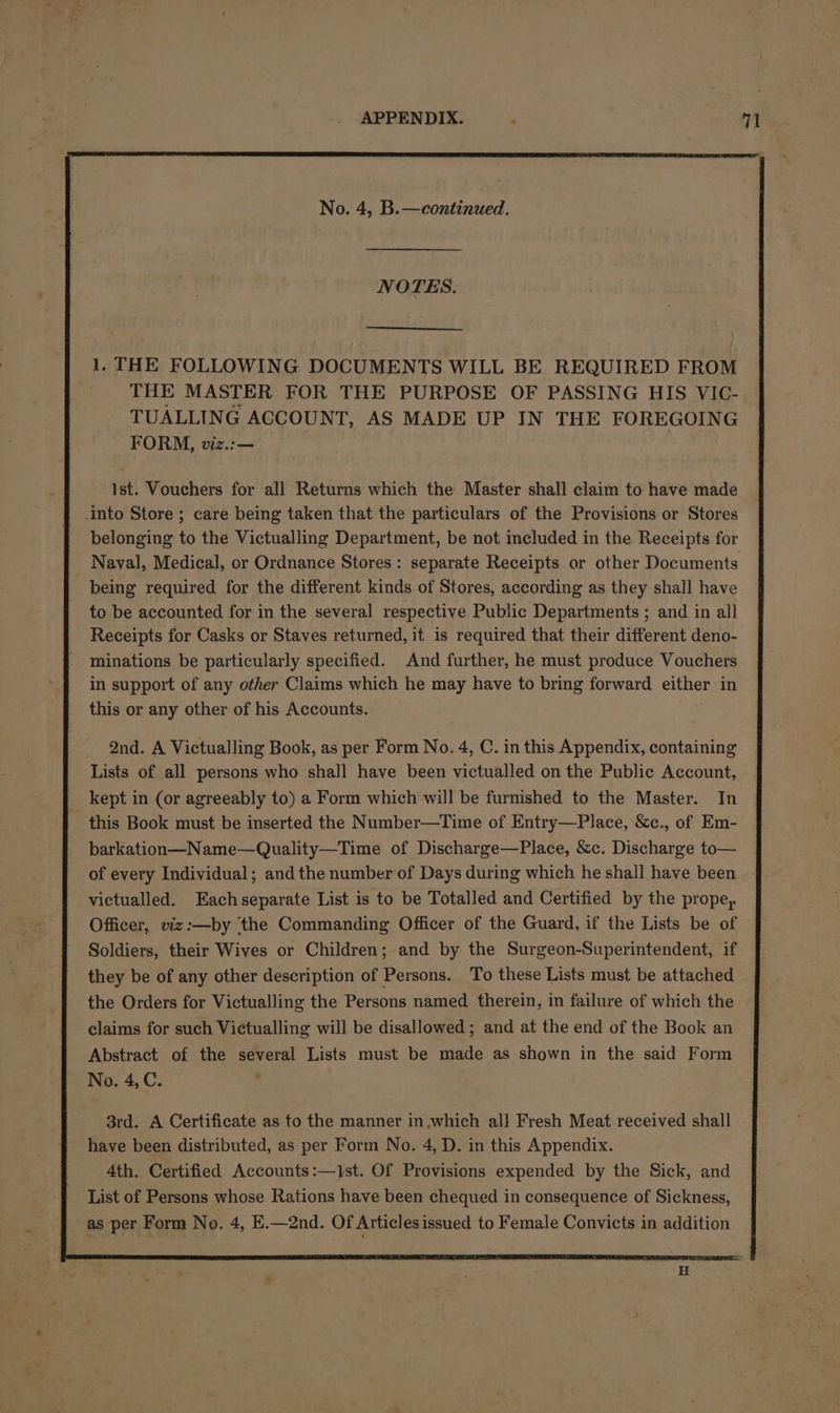 No. 4, B.—continued. NOTES. 1. THE FOLLOWING DOCUMENTS WILL BE REQUIRED FROM THE MASTER FOR THE PURPOSE OF PASSING HIS VIC- TUALLING ACCOUNT, AS MADE UP IN THE FOREGOING FORM, viz.:— Ist. Vouchers for all Returns which the Master shall claim to have made into Store ; care being taken that the particulars of the Provisions or Stores belonging to the Victualling Department, be not included in the Receipts for Nayal, Medical, or Ordnance Stores : separate Receipts or other Documents being required for the different kinds of Stores, according as they shall have to be accounted for in the several respective Public Departments ; and in all Receipts for Casks or Staves returned, it is required that their different deno- minations be particularly specified. And further, he must produce Vouchers in support of any other Claims which he may have to bring forward either in this or any other of his Accounts. 2nd. A Victualling Book, as per Form No. 4, C. in this Appendix, containing Lists of all persons who shall have been victualled on the Public Account, kept in (or agreeably to) a Form which will be furnished to the Master. In this Book must be inserted the Number—Time of Entry—Place, &amp;c., of Em- barkation—Name—Quality—Time of Discharge—Place, &amp;c. Discharge to— of every Individual; and the number of Days during which he shall have been victualled. Each separate List is to be Totalled and Certified by the prope, Officer, viz:—by ‘the Commanding Officer of the Guard, if the Lists be of Soldiers, their Wives or Children; and by the Surgeon-Superintendent, if they be of any other description of Persons. To these Lists must be attached the Orders for Victualling the Persons named. therein, in failure of which the claims for such Victualling will be disallowed ; and at the end of the Book an Abstract of the several Lists must be made as shown in the said Form No. 4, C. 3rd. A Certificate as to the manner in,which all Fresh Meat received shall have been distributed, as per Form No. 4, D. in this Appendix. 4th. Certified Accounts :—1st. Of Provisions expended by the Sick, and List of Persons whose Rations have been chequed in consequence of Sickness, as per Form No. 4, E.—2nd. Of Articles issued to Female Convicts in addition Et