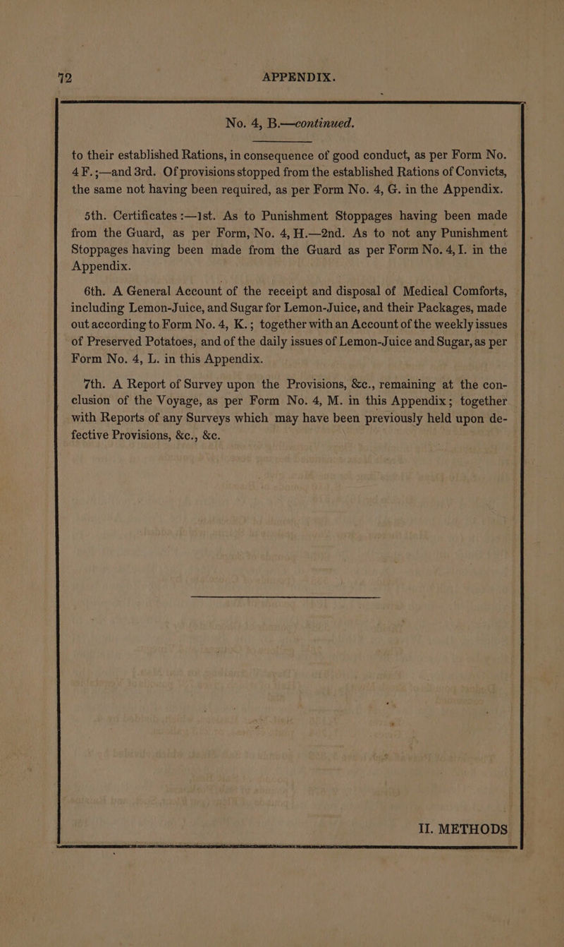 to their established Rations, in consequence of good conduct, as per Form No. 4F.;—and 3rd. Of provisions stopped from the established Rations of Convicts, the same not having been required, as per Form No. 4, G. in the Appendix. 5th. Certificates :—ist. As to Punishment Stoppages having been made from the Guard, as per Form, No. 4,H.—2nd. As to not any Punishment Stoppages having been made from the Guard as per Form No. 4,I. in the Appendix. 6th. A General Account of the receipt and disposal of Medical Comforts, including Lemon-Juice, and Sugar for Lemon-Juice, and their Packages, made out according to Form No. 4, K.; together with an Account of the weekly issues of Preserved Potatoes, and of the daily issues of Lemon-Juice and Sugar, as per Form No. 4, L. in this Appendix. II. METHODS |
