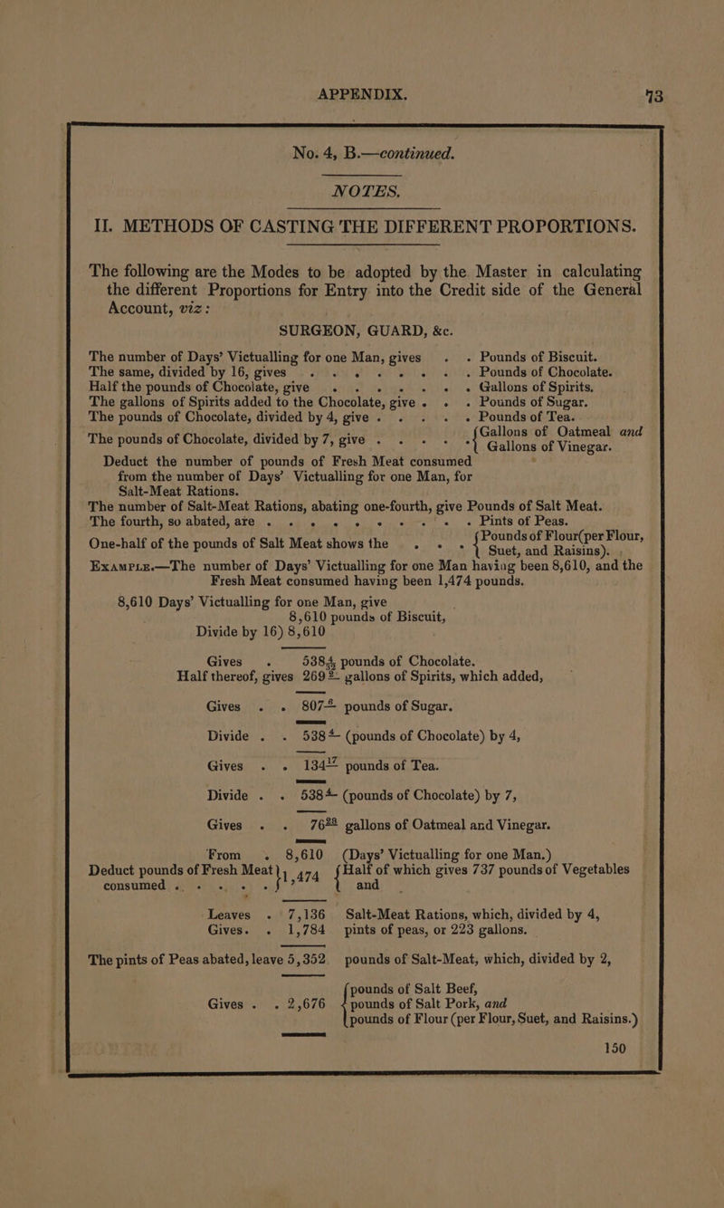 No. 4, B.—continued. NOTES, II. METHODS OF CASTING THE DIFFERENT PROPORTIONS. The following are the Modes to be: pee by the Master in calculating the different Proportions for Entry into the Credit side of the General Account, viz: SURGEON, GUARD, &amp;c. The number of Days’ Victualling for one Man, gives . ~~ Pounds of Biscuit. The same, divided by 16, gives . . . . © «+ « . Pounds of Chocolate. Half the pounds of Chocolate, give . . - «+ Gallons of Spirits, The gallons of Spirits added to the Chocolate, give - -« - Pounds of Sugar. The pounds of Chocolate, divided by 4, give. . . . . Poundsof Tea. The pounds of Chocolate, divided by 7, give . BC RIaES: Vinegar ay Deduct the number of pounds of Fresh Meat consumed from the number of Days’ Victualling for one Man, for Salt-Meat Rations. The number of Salt-Meat Rations, abating hasisnima give Pounds of Salt Meat. The fourth, so abated, are . . « 2. 6» « + - . Pints of Peas. One-half of the pounds of Salt Meat shows the Stee oPt eset Apert Gh ExampLe.—The number of Days’ Victualling for one Man having been 8,610, and the Fresh Meat consumed having been 1,474 pounds. 8,610 Days’ Victualling for one Man, give 8,610 pounds of Biscuit, Divide by 16) 8, 610 Gives. 5384 pounds of Chocolate. Half thereof, gives 269 2. gallons of Spirits, which added, Gives . . “807-2 pounds of Sugar. Divide . . 538* (pounds of Chocolate) by 4, Gives . . 134% pounds of Tea. Divide . . 5384 (pounds of Chocolate) by 7, Gives . . 767% gallons of Oatmeal and Vinegar. Se From . 8,610 (Days’ Victualling for one Man.) Deduct ig of Fresh oy 474 {oe Half of which gives 737 pounds of Werctehies consumed . nd | Leaves -. 7,136 Salt-Meat Rations, which, divided by 4, Gives. . 1,784. pints of peas, or 223 gallons. The pints of Peas abated, leave 5,352 pounds of Salt-Meat, which, divided by 2, Gives . . 2,676 &lt; pounds of Salt Pork, and pounds of Salt Beef, pounds of Flour (per ¥ lour, Suet, and Raisins.) 150