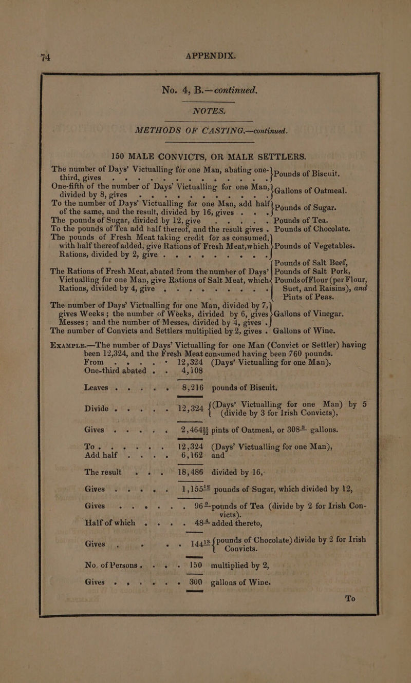 No. 4, B.—continued. NOTES. METHODS OF CASTING.—continued. 150 MALE CONVICTS, OR MALE SETTLERS. ABU GEOR ig os a SA ER One-fifth of the number of Days’ Victualling four one Man , divided by 8, gives . , : sibel | _.,. pGallons of Oatmeal. To the number of Days’ Victualling for one Man, add half of the same, and the result, divided by 16, gives. fae  }Pounds Le The pounds of Sugar, divided by 12,give . . . . . Pounds of Tea. To the pounds of Tea add half thereof, and the result gives . Pounds of Chocolate. The pounds of Fresh Meat taking credit for as consumed, with half thereof added, give Rations of Fresh Meat,which }Pounds of Vegetables. Rations;'divided'by 2, Give’. oes fem “ects os Pounds of Salt Beef, The Rations of Fresh Meat, abated from the number of Days’ | Pounds of Salt Pork, Victualling for one Man, give Rations of Salt Meat, which&lt; Pounds of Flour (per Flour, Rations, divided by 4, give ., . . © «© « « « «f Suet, and Raisins), and : Pints of Peas. The number of Days’ Victualling for one Man, divided by 7, gives Weeks; the number of Weeks, divided by 6, zives }Gallons of Vinegar. Messes; and the number of Messes, divided by 4, gives . The number of Convicts and Settlers multiplied by 2, gives . Gallons of Wine. Exampiz.—The number of Days’ Victualling for one Man (Convict or Settler) having been 12,324, and the Fresh Meat consumed having been 760 pounds. From . . . . * 12,324 (Days’ Victualling for one Man), One-third abated . . 4,108 Leaves . « ; 8,216 pounds of Biscuit. Divide . ‘ 12,324 Gives . F 2 ,46428 pints of Oatmeal, or 308+ gallons. Owe ¥ $8 Boety : 2,324 (Days’ Victualling for one Man), Add half 24. 28% 6,162 and The result 18,486 divided by 16,: Gives. 1,155+2 pounds of Sugar, which divided by 12, Gives . . «© « . . 96pounds of Tea (divide by 2. for Irish Con- victs). Half ofwhich . . - 48+ added thereto, Gives 14413 f pounds of Chocolate) divide by 2 for Irish , m ; { Convicts. No, of Persons, + 150 multiplied by 2, —— ee Gives’ sig SR - 300 gallons of Wine.