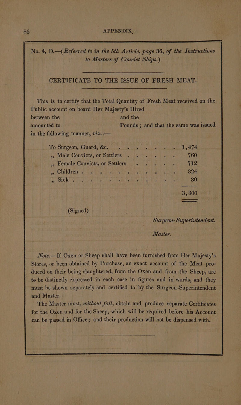 No. 4, D.—( Referred to in the 5th Article, page 36, of the Instructions to Masters of Convict Ships.) CERTIFICATE TO THE ISSUE OF FRESH MEAT. This is to certify that the Total Quantity of Fresh Meat received on the Public account on board Her Majesty’s Hired between the _ and the amounted to . Pounds; and that the same was issued. in the following manner, vz. :— To Surgeon, Guard, &amp;c. vce eg bi th he 1,474 .’ Male Convicts, or Settlers). eh ieh os) fh ye 760 ,, Female Convicts, or Settlers . . . . . 712 UE CAVEATS chee Meets ihe fn ie vai wah Fone Nervi ta eM 324 SOURCE ton a an war Pe bs aden Skea Re Wire Mh ek erie 30 3,300 (Signed) Surgeon- Superintendent. Master. Note.—If Oxen or Sheep shall have been furnished from Her Majesty’s Stores, or been obtained by Purchase, an exact account of the Meat pro- duced on their being slaughtered, from the Oxen and from the Sheep, are to be distinctly expressed in each case in figures and in words, and they must be shown separately and certified to by the Surgeon-Superintendent and Master. The Master must, without fail, obtain and produce separate Certificates for the Oxen and for the Sheep, which will be required before his Account can be passed in Office; and their production will not be dispensed with.