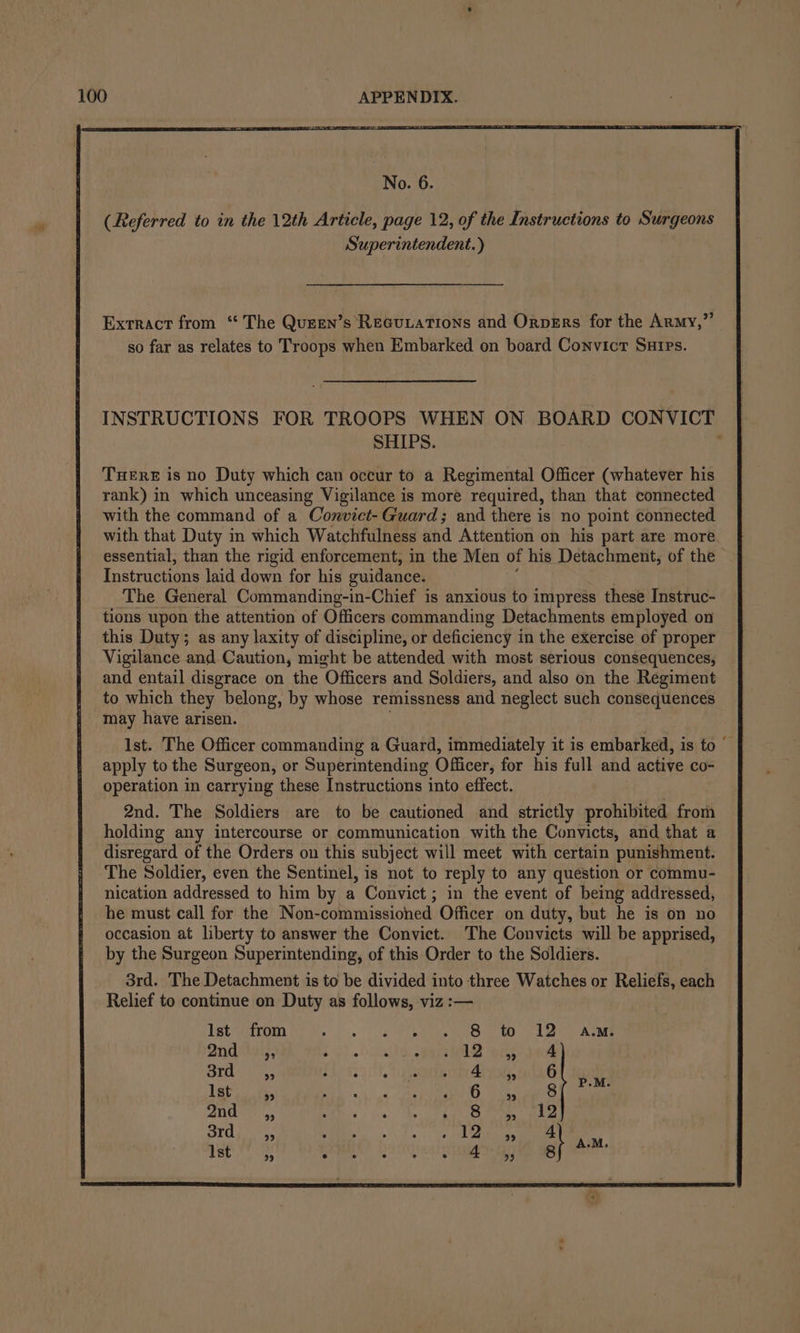 No. 6. (Referred to in the 12th Article, page 12, of the Instructions to Surgeons Superintendent.) Extract from “The Quzen’s Recuiations and Orpers for the Army,” so far as relates to Troops when Embarked on board Convict Surps. INSTRUCTIONS FOR TROOPS WHEN ON BOARD CONVICT SHIPS. . THERE is no Duty which can occur to a Regimental Officer (whatever his rank) in which unceasing Vigilance is more required, than that connected with the command of a Convict- Guard; and there is no point connected with that Duty in which Watchfulness and Attention on his part are more essential, than the rigid enforcement, in the Men of his Detachment, of the Instructions laid down for his guidance. The General Commanding-in-Chief is anxious to impress these Instruc- tions upon the attention of Officers commanding Detachments employed on this Duty; as any laxity of discipline, or deficiency in the exercise of proper Vigilance and Caution, might be attended with most serious consequences, and entail disgrace on the “Officers and Soldiers, and also on the Regiment to which they belong, by whose remissness and neglect such consequences may have arisen. Ist. The Officer commanding a Guard, immediately it is embarked, is to apply to the Surgeon, or Superintending Officer, for his full and active co- operation in carrying these Instructions into effect. 2nd. The Soldiers are to be cautioned and strictly prohibited from holding any intercourse or communication with the Convicts, and that a disregard of the Orders on this subject will meet with certain punishment. The Soldier, even the Sentinel, is not to reply to any question or commu- nication addressed to him by a Convict; in the event of being addressed, he must call for the Non-commissioned Officer on duty, but he is on no occasion at liberty to answer the Convict. The Convicts will be apprised, by the Surgeon Superintending, of this Order to the Soldiers. 3rd. The Detachment is to be divided into three Watches or Reliefs, each Relief to continue on Duty as follows, viz :— Ist from bia ia bas anes cere ard oo SAAN Qnda19i,, SECA eh eee res ak | Olt Oe rer A . 4 let. a, =o maar 2 6) 2nd sy, CED ies.) Be Ce tLe a ne aye Bhi 5 AE aang 12. Ist “4 (oh ERASERS
