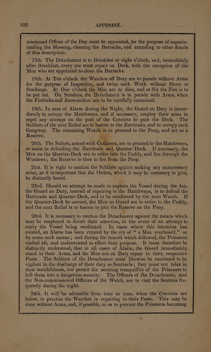 missioned Officer of the Day must be appointed, for the purpose of superin- tending the Messing, cleaning the Barracks, and attending to other details of this description. “14th. The Detachment is to Breakfast at eight o’clock, and, immediately after Breakfast, every one must repair on Deck, with the exception of the Men who are appointed to clean the Barracks. 18th. At Ten o’clock the Watches off Duty are to parade without Arms for the purpose of Inspection, and twice each Week without Shoes or Stockings. At One o’clock the Men are to dine, and at Six the Fire is to be put out. On Sundays, the Detachment is to parade with Arms, when the Firelocks and Ammunition are to be carefully examined. 19th. In case of Alarm during the Night, the Guard on Duty is imme- diately to occupy the Hatchways, and if necessary, employ their arms to repel any attempt on the part of the Convicts to gain the Deck. The Soldiers of the next Relief are to hasten to the Barricado, and to occupy each Gangway. The remaining Watch is to proceed to the Poop, and act as a Reserve. i 20th. The Sailors, armed with Cutlasses, are to proceed to the Hatchways, or assist in defending the Barricado and Quarter-Deck. If necessary, the Men on the Quarter-Deck are to retire into the Cuddy, and fire through the Windows; the Reserve is then to fire from the Poop. 21st. It is right to caution the Soldiers against making any unnecessary noise, as it is important that the Orders, which it may be necessary to give, be distinctly heard. 22nd. Should an attempt be made to capture the Vessel during the day, the Guard on Duty, instead of repairing to the Hatchways, is to defend the Barricado and Quarter-Deck, and to be reinforced by the next Watch. If the Quarter-Deck be carried, the Men on Guard are to retire to the Cuddy, and the next Relief is to hasten to join the Reserve on the Poop. 23rd. It is necessary to caution the Detachment against the means which may be employed to divert their attention, in the event of an attempt to carry the Vessel being meditated. In cases where this intention has existed, an Alarm has been created by the cry of ‘‘ a Man overboard,” or by some such means; and during the tumult which followed, the Prisoners rushed aft, and endeavoured to effect their purpose. It must therefore be distinctly understood, that in all cases of Alarm, the Guard immediately stand to their Arms, and the Men not on Duty repair to their, respective Posts. The Soldiers of the Detachment must likewise be cautioned to be vigilant in the discharge of their duty as Sentinels; they must not relax in their watchfulness, nor permit the seeming tranquillity of the Prisoners to lull them into a dangerous security. The Officers of the Detachment, and the Non-commissioned Officers of the Watch, are to visit the Sentries fre- quently during the night. 24th. It will be advisable from time to time, when the Convicts are below, to practise the Watches in repairing to their Posts. This may be done without Arms, and, if possible, so as to prevent the Prisoners becoming