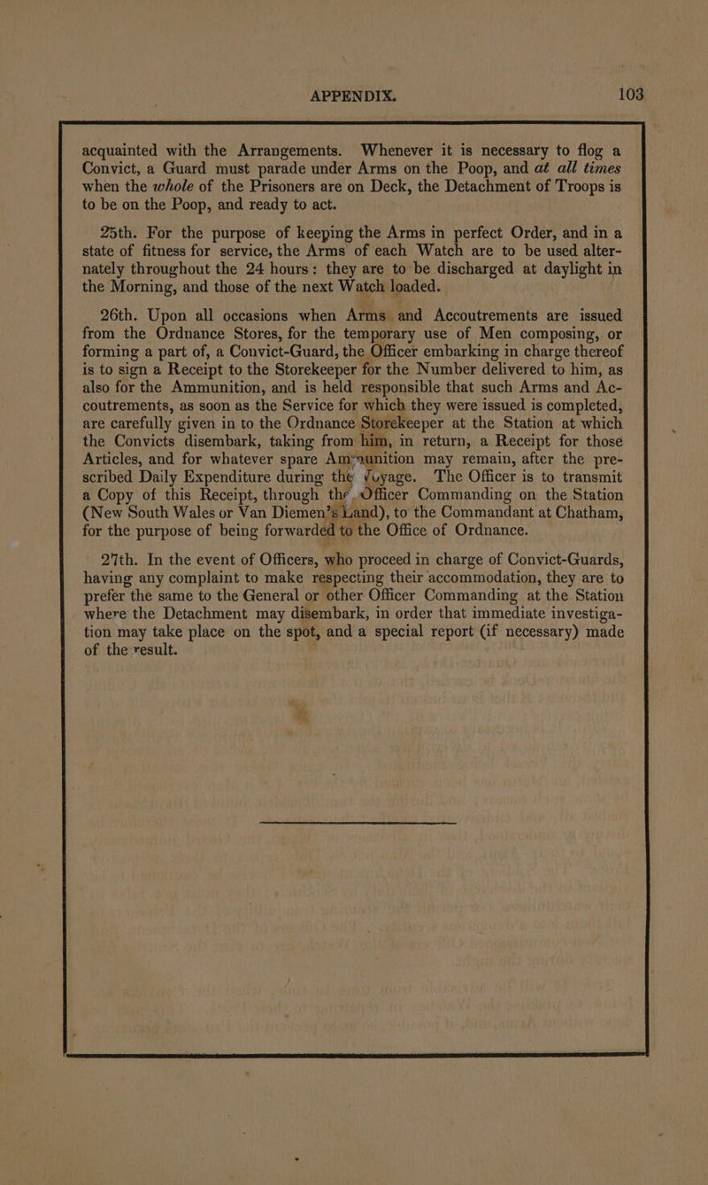 acquainted with the Arrangements. Whenever it is necessary to flog a Convict, a Guard must parade under Arms on the Poop, and aé all times when the whole of the Prisoners are on Deck, the Detachment of Troops is to be on the Poop, and ready to act. 25th. For the purpose of keeping the Arms in perfect Order, and in a state of fitness for service, the Arms of each Watch are to be used alter- nately throughout the 24 hours: they are to be discharged at daylight i in the Morning, and those of the next Watch loaded. 26th. Upon all occasions when Arms and Accoutrements are issued from the Ordnance Stores, for the temporary use of Men composing,. or forming a part of, a Convict-Guard, the Officer embarking in charge thereof is to sign a Receipt to the Storekeeper for the Number delivered to him, as also for the Ammunition, and is held responsible that such Arms and Ac- coutrements, as soon as the Service for which they were issued is completed, are carefully given in to the Ordnance Storekeeper at the Station at which the Convicts disembark, taking from him, in return, a Receipt for those Articles, and for whatever spare Am=ounition may remain, after the pre- scribed Daily Expenditure during the /uyage. The Officer is to transmit a Copy of this Receipt, through the. Officer Commanding on the Station (New South Wales or Van Diemen’ s Land), to the Commandant at Chatham, for the purpose of being forwarded to the Office of Ordnance. 2th. In the event of Officers, who proceed in charge of Convict-Guards, having any complaint to make respecting their accommodation, they are to prefer the same to the General or other Officer Commanding at the Station where the Detachment may disembark, in order that immediate investiga- tion may take place on the spot, and a special report (if necessary) made of the result.