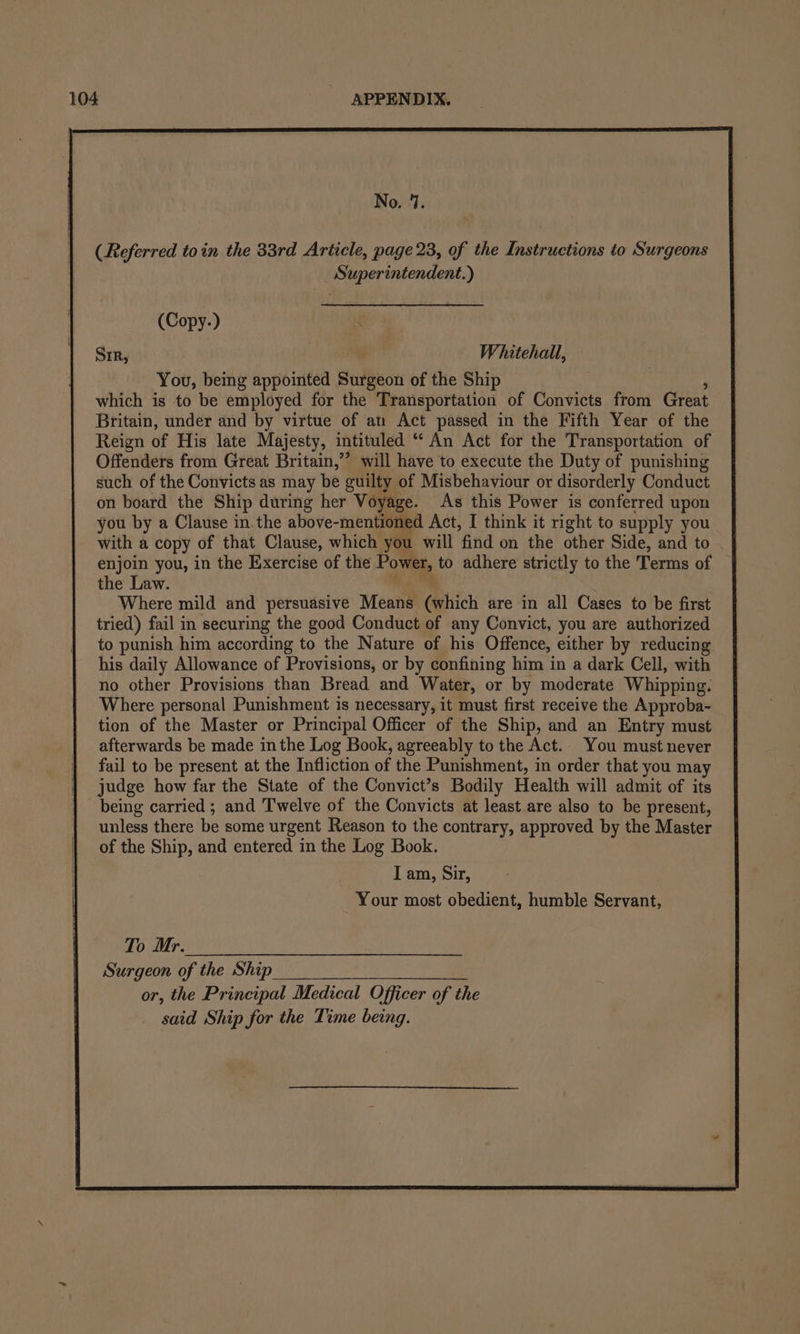 No. 17. | | (Referred toin the 33rd Article, page 23, of the Instructions to Surgeons Superintendent.) ) (Copy-) ae ] Sm, | Whitehall, You, being appointed Surgeon of the Ship } which is to be employed for the Transportation of Convicts from Great Britain, under and by virtue of an Act passed in the Fifth Year of the Reign of His late Majesty, intituled “ An Act for the Transportation of Offenders from Great Britain,”’ will have to execute the Duty of punishing such of the Convicts as may be guilty of Misbehaviour or disorderly Conduct on board the Ship during her Voyage. As this Power is conferred upon you by a Clause in. the above-mentioned Act, I think it right to supply you with a copy of that Clause, which you will find on the other Side, and to enjoin you, in the Exercise of the Power, to adhere strictly to the Terms of the Law. ae ) Where mild and persuasive Means (which are in all Cases to be first tried) fail in securing the good Conduct of any Convict, you are authorized to punish him according to the Nature of his Offence, either by reducing his daily Allowance of Provisions, or by confining him in a dark Cell, with no other Provisions than Bread and Water, or by moderate Whipping. Where personal Punishment is necessary, it must first receive the Approba- tion of the Master or Principal Officer of the Ship, and an Entry must afterwards be made inthe Log Book, agreeably to the Act. You must never fail to be present at the Infliction of the Punishment, in order that you may judge how far the State of the Convict’s Bodily Health will admit of its | being carried; and Twelve of the Convicts at least are also to be present, | unless there be some urgent Reason to the contrary, approved by the Master of the Ship, and entered in the Log Book. I am, Sir, Your most obedient, humble Servant, | To Mr. | Surgeon of the Ship or, the Principal Medical Officer of the said Ship for the Time being.