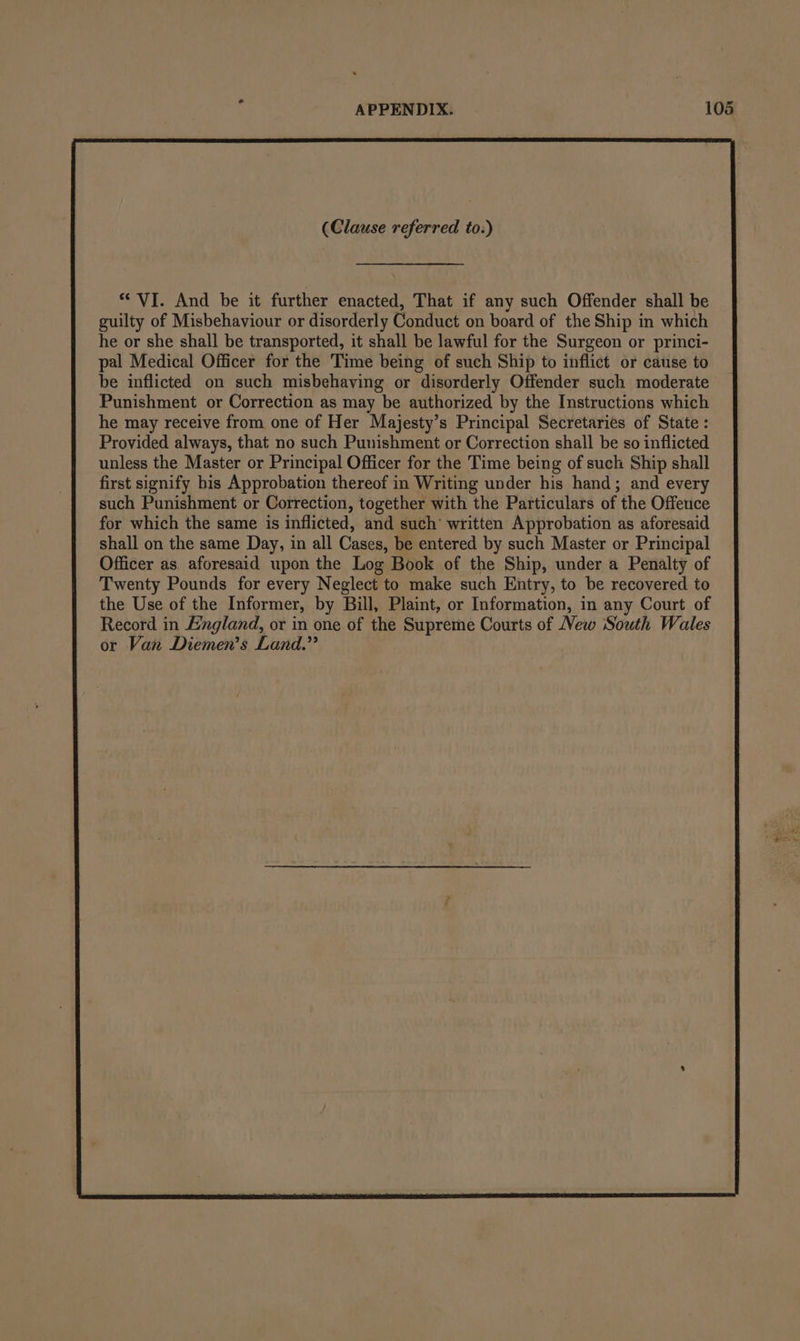 “ VI. And be it further enacted, That if any such Offender shall be guilty of Misbehaviour or disorderly Conduct on board of the Ship in which he or she shall be transported, it shall be lawful for the Surgeon or princi- pal Medical Officer for the Time being of such Ship to inflict or cause to be inflicted on such misbehaving or disorderly Offender such moderate Punishment or Correction as may be authorized by the Instructions which he may receive from one of Her Majesty’s Principal Secretaries of State: Provided always, that no such Punishment or Correction shall be so inflicted unless the Master or Principal Officer for the Time being of such Ship shall first signify bis Approbation thereof in Writing under his hand; and every such Punishment or Correction, together with the Particulars of the Offence for which the same is inflicted, and such’ written Approbation as aforesaid shall on the same Day, in all Cases, be entered by such Master or Principal Officer as aforesaid upon the Log Book of the Ship, under a Penalty of Twenty Pounds for every Neglect to make such Entry, to be recovered to the Use of the Informer, by Bill, Plaint, or Information, in any Court of Record in England, or in one of the Supreme Courts of New South Wales or Van Diemen’s Land.”