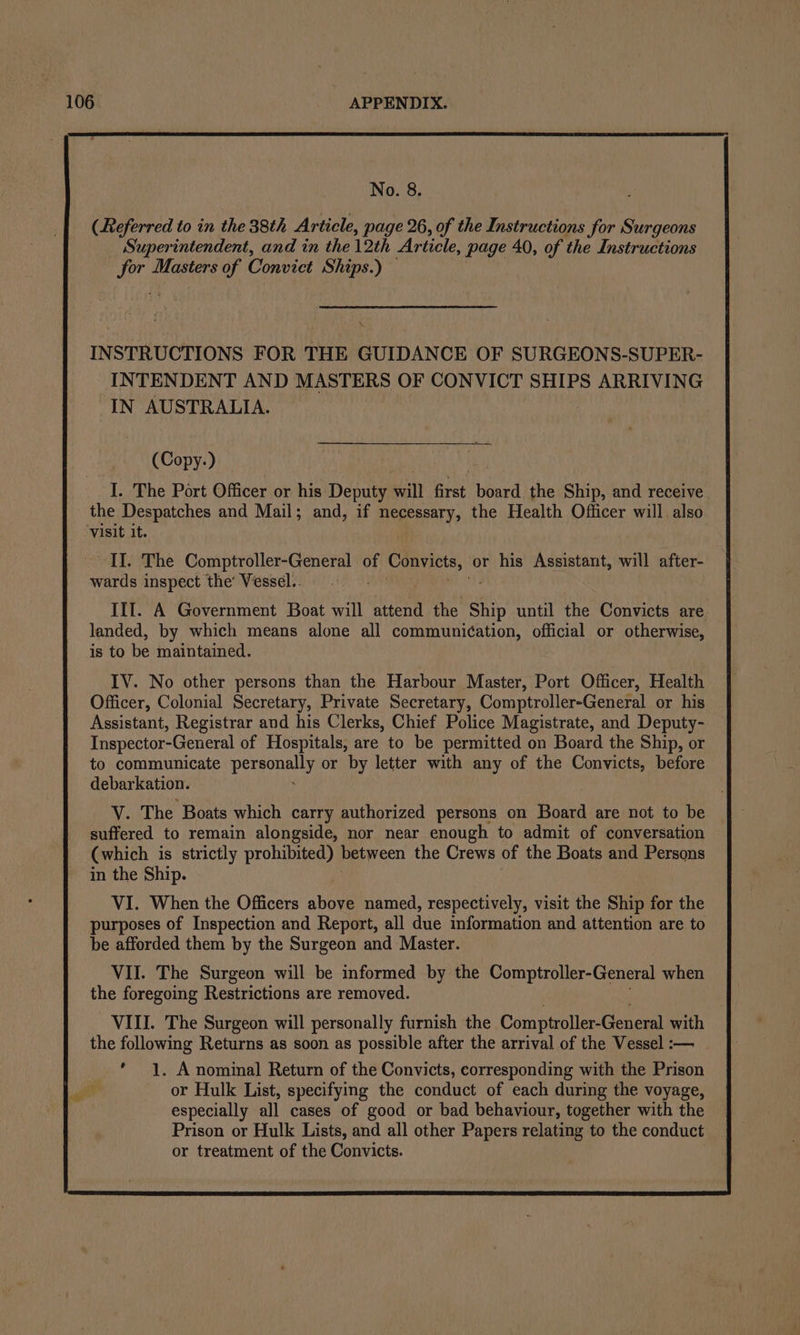 No. 8. (Referred to in the 38th Article, page 26, of the Instructions for Surgeons Superintendent, and in the 12th Article, page 40, of the Instructions sae Masters of Convict Ships.) — INSTRUCTIONS FOR THE GUIDANCE OF SURGEONS-SUPER- INTENDENT AND MASTERS OF CONVICT SHIPS ARRIVING IN AUSTRALIA. (Copy.) I. The Port Officer or his Deputy pat Ake board the Ship, and receive the Despatches and Mail; and, if necessary, the Health Officer will also visit it. II. The Comptroller-General of Convicts, or his Assistant, will after- wards inspect the’ Vessel.. III. A Government Boat will attend the i until the Convicts are landed, by which means alone all communic¢ation, official or otherwise, is to be maintained. IV. No other persons than the Harbour Master, Port Officer, Health Officer, Colonial Secretary, Private Secretary, Comptroller-General or his Assistant, Registrar and his Clerks, Chief Police Magistrate, and Deputy- Inspector-General of Hospitals, are to be permitted on Board the Ship, or to communicate Maga or by letter pt any of the Convicts, before debarkation. V. The Boats which carry authorized persons on Board are not to be suffered to remain alongside, nor near enough to admit of conversation (which is strictly prohibited) between the Crews of the Boats and Persons in the Ship. VI. When the Officers above named, respectively, visit the Ship for the purposes of Inspection and Report, all due information and attention are to be afforded them by the Surgeon and Master. VII. The Surgeon will be informed by the Comptroller-General when the foregoing Restrictions are removed. VIII. The Surgeon will personally furnish the ComptrollenGeneral with the following Returns as soon as possible after the arrival of the Vessel :— ’ 1. A nominal Return of the Convicts, corresponding with the Prison bie or Hulk List, specifying the conduct of each during the voyage, especially all cases of good or bad behaviour, together with the Prison or Hulk Lists, and all other Papers relating to the conduct or treatment of the Convicts.