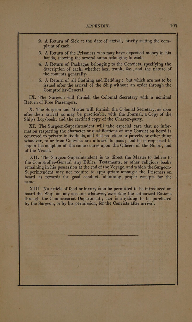 2. A Return of Sick at the date of arrival, briefly stating the com- plaint of each. 3. A Return of the Prisoners who may have deposited money in his hands, showing the several sums belonging to each. 4. A Return of Packages belonging to the Convicts, specifying the description of each, whether box, trunk, &amp;c., and the nature of the contents generally. 5. A Return of all Clothing and Bedding ; but which are not to be issued after the arrival of the Ship without an order through the Comptroller-General. IX. The Surgeon will furnish the Colonial Secretary with a nominal Return of Free Passengers. X. The Surgeon and Master will furnish the Colonial Secretary, as soon after their arrival as may be practicable, with the Journal, a Copy of the Ship’s Log-book, and the certified copy of the Charter-party. XI. The Surgeon-Superintendent will take especial care that no infor- mation respecting the character or qualifications of any Convict on board is conveyed to private individuals, and that no letters or parcels, or other thing whatever, to or from Convicts are allowed to pass; and he is requested to enjoin the adoption of the same course upon the Officers of the Guard, and of the Vessel. XII. The Suvason-Superiutcudent is to direct the Master to deliver to the Comptroller-General any Bibles, Testaments, or other religious books remaining in his possession at the end of the Voyage, and which the Surgeon- Superintendent may not require to appropriate amongst the Prisoners on board as rewards for good conduct, obtaining proper receipts for the same.