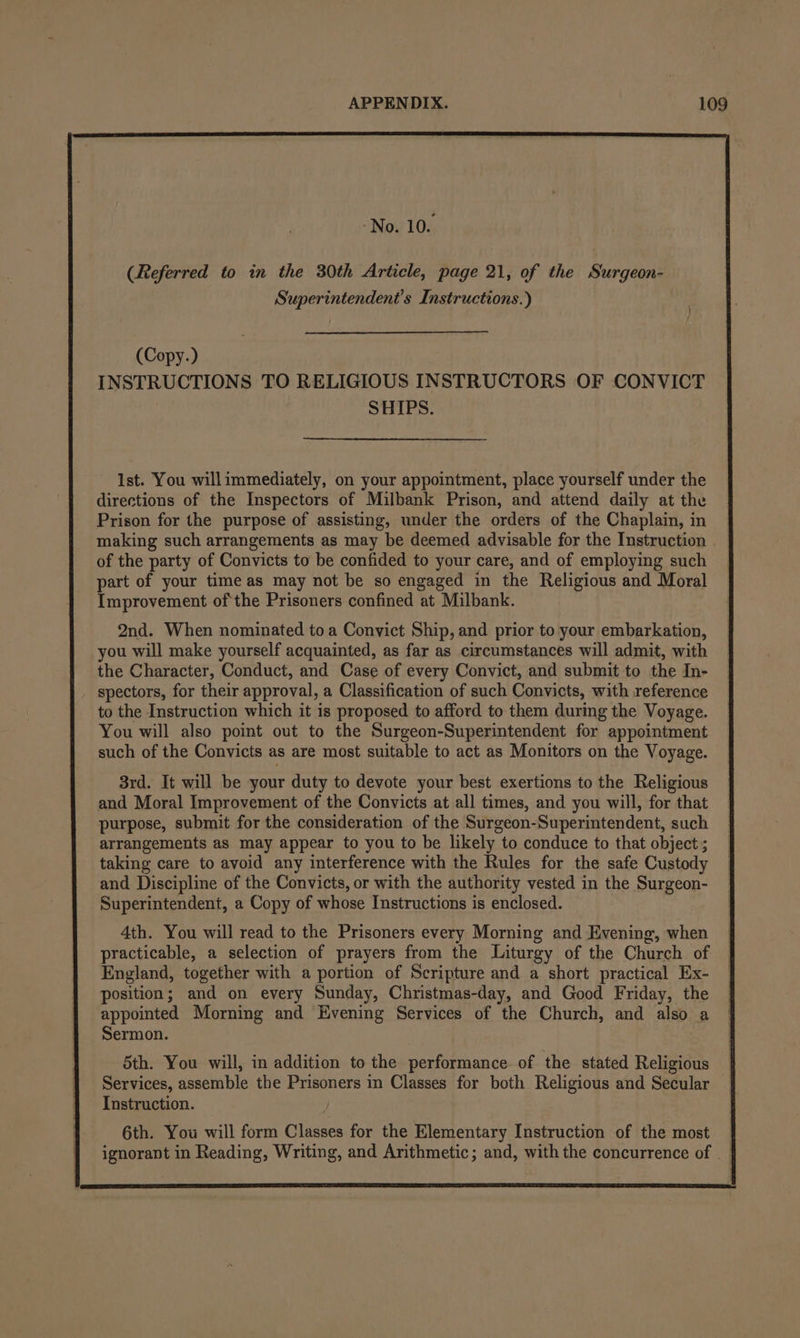 No. 10. (Referred to in the 30th Article, page 21, of the Surgeon- Superintendent's Instructions.) (Copy.) INSTRUCTIONS TO RELIGIOUS INSTRUCTORS OF CONVICT SHIPS. 1st. You willimmediately, on your appointment, place yourself under the directions of the Inspectors of Milbank Prison, and attend daily at the Prison for the purpose of assisting, under the orders of the Chaplain, in making such arrangements as may be deemed advisable for the Instruction | of the party of Convicts to be confided to your care, and of employing such part of your time as may not be so engaged in the Religious and Moral Improvement ofthe Prisoners confined at Milbank. 2nd. When nominated toa Convict Ship, and prior to your embarkation, you will make yourself acquainted, as far as circumstances will admit, with the Character, Conduct, and Case of every Convict, and submit to the In- spectors, for their approval, a Classification of such Convicts, with reference to the Instruction which it is proposed to afford to them during the Voyage. You will also point out to the Surgeon-Superintendent for appointment such of the Convicts as are most suitable to act as Monitors on the Voyage. 3rd. It will be your duty to devote your best exertions to the Religious and Moral Improvement of the Convicts at all times, and you will, for that purpose, submit for the consideration of the Surgeon-Superintendent, such arrangements as may appear to you to be likely to conduce to that object ; taking care to avoid any interference with the Rules for the safe Custody and Discipline of the Convicts, or with the authority vested in the Surgeon- Superintendent, a Copy of whose Instructions is enclosed. 4th. You will read to the Prisoners every Morning and Evening, when practicable, a selection of prayers from the Liturgy of the Church of England, together with a portion of Scripture and a short practical Ex- position; and on every Sunday, Christmas-day, and Good Friday, the appointed Morning and Evening Services of the Church, and also a Sermon. 5th. You will, in addition to the performance. of the stated Religious Services, assemble the Prisoners in Classes for both Religious and Secular Instruction. 6th. You will form Classes for the Elementary Instruction of the most — ignorant in Reading, Writing, and Arithmetic; and, with the concurrence of -
