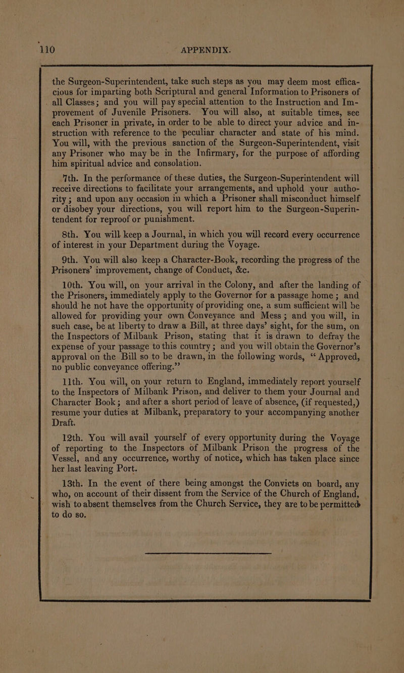 the Surgeon-Superintendent, take such steps as you may deem most effica- cious for imparting both Scriptural and general Information to Prisoners of _ all Classes; and you will pay special attention to the Instruction and Im- provement of Juvenile Prisoners. You will also, at suitable times, see each Prisoner in private, in order to be able to direct your advice and in- struction with reference to the peculiar character and state of his mind. You will, with the previous sanction of the Surgeon-Superintendent, visit any Prisoner who may be in the Infirmary, for the purpose of affording him spiritual advice and consolation. ‘Ith. In the performance of these duties, the Surgeon-Superintendent will receive directions to facilitate your arrangements, and uphold your autho- rity ; and upon any occasion in which a Prisoner shall misconduct himself or disobey your directions, you will report him to the Surgeon-Superin- tendent for reproof or punishment. 8th. You will keep a Journal, in which you will record every occurrence of interest in your Department during the Voyage. 9th. You will also keep a Character-Book, recording the progress of the Prisoners’ improvement, change of Conduct, &amp;c. 10th. You will, on your arrival in the Colony, and after the landing of the Prisoners, immediately apply to the Governor for a passage home; and should he not have the opportunity of providing one, a sum sufficient will be allowed for providing your own Conveyance and Mess; and you will, in such case, be at liberty to draw a Bill, at three days’ sight, for the sum, on 11th. You will, on your return to England, immediately report yourself to the Inspectors of Milbank Prison, and deliver to them your Journal and Character Book; and after a short period of leave of absence, (if requested,) resume your duties at Milbank, preparatory to your accompanying another Draft. | 12th. You will avail yourself of every opportunity during the Voyage of reporting to the Inspectors of Milbank Prison the progress of the Vessel, and any occurrence, worthy of notice, which has taken place since her last leaving Port. 13th. In the event of there being amongst the Convicts on board, any who, on account of their dissent from the Service of the Church of England, wish to absent themselves from the Church Service, they are to be permitted to do so.