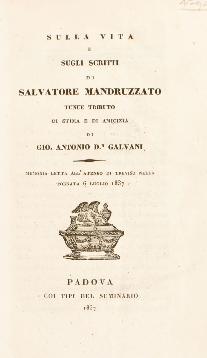 SUSE A VIT gg E SUGLI SCRITTI DI SALVATORE MANDRUZZATO TENUE TRIBUTO DI STIMA E DI AMICIZIA DI GIO. ANTONIO D.R GALVANI. ie — MEMORIA LETTA ALL ATENEO DI TREVISO NELLA ornata 6 LuGLIO 1837 « 1837