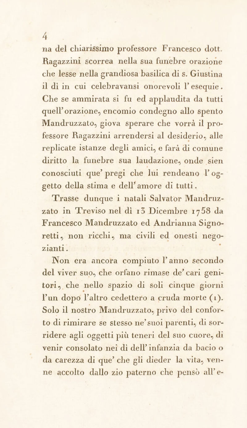 na del chiarissimo professore Francesco dott. Ragazzini scorrea nella sua funebre orazione che lesse nella grandiosa basilica di s. Giustina il di in cui celebravansi onorevoli l’ esequie . Che se ammirata si fu ed applaudita da tutti quell’orazione, encomio condegno allo spento Mandruzzato, giova sperare che vorrà il pro- fessore Ragazzini arrendersi al desiderio, alle replicate istanze degli amici, e farà di comune diritto la funebre sua laudazione, onde sien conosciuti que’ pregi che lui rendeano l’ og- getto della stima e dell’ amore di tutti. Trasse dunque i natali Salvator Mandruz- zato in Treviso nel dì 13 Dicembre 1758 da Francesco Mandruzzato ed Andrianna Signo- retti, non ricchi, ma civili ed onesti nego- zianti. i Non era ancora compiuto l’anno secondo del viver suo, che orfano rimase de’ cari geni- tori, che nello spazio di soli cinque giorni l’un dopo l’altro cedettero a cruda morte (1). Solo il nostro Mandruzzato, privo del confor- to di rimirare se stesso ne’ suoi parenti, di sor- ridere agli oggetti più teneri del suo cuore, di venir consolato nei di dell’ infanzia da bacio o da carezza di que’ che gli dieder la vita, ven- ne accolto dallo zio paterno che pensò all’ e-