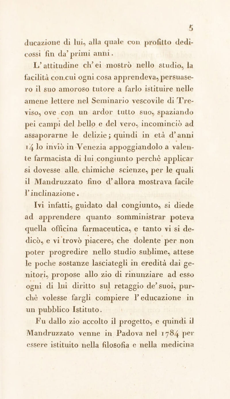 ducazione di lui, alla quale con profitto dedi- cossi fin da’ primi anni. Lattitudine ch’ei mostrò nello studio, la facilità con.cui ogni cosa apprendeva, persuase- ro il suo amoroso tutore a farlo istituire nelle amene lettere nel Seminario vescovile di T're- viso, ove .con un ardor tutto suo, spaziando pei campi del bello e del vero, incominciò ad assaporarne le delizie; quindi in età d'anni 14 lo inviò in.Venezia appoggiandolo a valen- te farmacista di lui congiunto perchè applicar si dovesse alle. chimiche scienze, per le quali il Mandruzzato fino d’ allora mostrava facile l'inclinazione. Ivi infatti, guidato dal congiunto, si diede ad apprendere quanto somministrar poteva quella officina farmaceutica, e tanto vi si de- dicò, e vi trovò piacere, che dolente per non poter progredire nello studio sublime, attese le poche sostanze lasciategli in eredità dai ge- nitori, propose allo zio di rinunziare ad esso ogni di lui diritto sul retaggio de’ suoi, pur- chè volesse fargli compiere l'educazione in un pubblico Istituto. Fu dallo zio accolto il progetto, e quindi il Mandruzzato venne in Padova nel 1784 per essere istituito nella filosofia e nella medicina