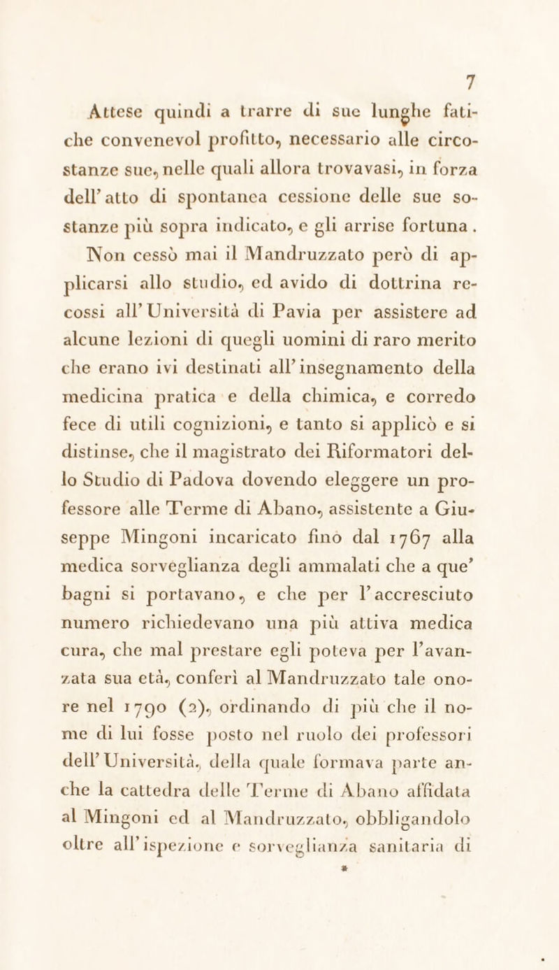 Attese quindi a trarre di sue lunghe fati- che convenevol profitto, necessario alle circo- stanze sue, nelle quali allora trovavasi, in forza dell'atto di spontanea cessione delle sue so- stanze più sopra indicato, e gli arrise fortuna . Non cessò mai il Mandruzzato però di ap- plicarsi allo studio, ed avido di dottrina re- cossi all’ Università di Pavia per assistere ad alcune lezioni di quegli uomini di raro merito che erano ivi destinati all’ insegnamento della medicina pratica e della chimica, e corredo fece di utili cognizioni, e tanto si applicò e si distinse, che il magistrato dei Riformatori del- lo Studio di Padova dovendo eleggere un pro- fessore alle T'erme di Abano, assistente a Giu- seppe Mingoni incaricato fino dal 1767 alla medica sorveglianza degli ammalati che a que’ bagni si portavano, e che per l’accresciuto numero richiedevano una più attiva medica cura, che mal prestare egli poteva per l’avan- zata sua età, conferì al Mandruzzato tale ono- re nel 1790 (2), ordinando di più che il no- me di lui fosse posto nel ruolo dei professori dell’ Università, della quale formava parte an- che la cattedra delle Terme di Abano affidata al Mingoni ed al Mandruzzato, obbligandolo oltre all’ispezione e sorveglianza sanitaria di *