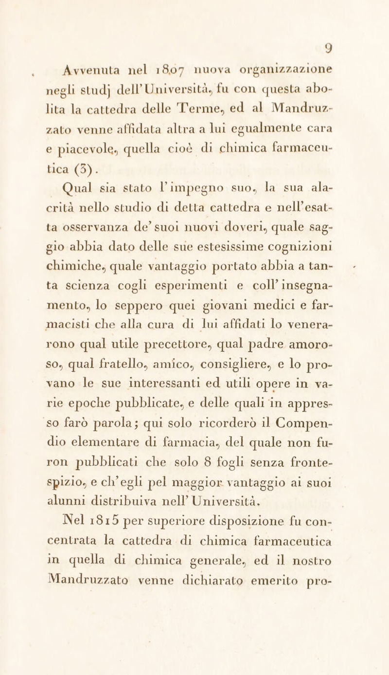Avvenuta nel 1807 nuova organizzazione negli studj dell’Università, fu con questa abo- lita la cattedra delle Terme, ed al Mandruz- zato venne affidata altra a lui egualmente cara e piacevole, quella cioè di chimica farmaceu- tica (3). Qual sia stato l'impegno suo, la sua ala- crità nello studio di detta cattedra e nell’esat- ta osservanza de’ suoi nuovi doveri, quale sag- gio abbia dato delle sue estesissime cognizioni chimiche, quale vantaggio portato abbia a tan- ta scienza cogli esperimenti e coll’ insegna- mento, lo seppero quei giovani medici e far- macisti che alla cura di lui affidati lo venera- rono qual utile precettore, qual padre amoro- so, qual fratello, amico, consigliere, e lo pro- vano le sue interessanti ed utili opere in va- rie epoche pubblicate, e delle quali in appres- so farò parola; qui solo ricorderò il Compen- dio elementare di farmacia, del quale non fu- ron pubblicati che solo 8 fogli senza fronte- spizio, e ch'egli pel maggior vantaggio ai suoi alunni distribuiva nell’ Università. Nel 1815 per superiore disposizione fu con- centrata la cattedra di chimica farmaceutica in quella di chimica generale, ed il nostro Mandruzzato venne dichiarato emerito pro-