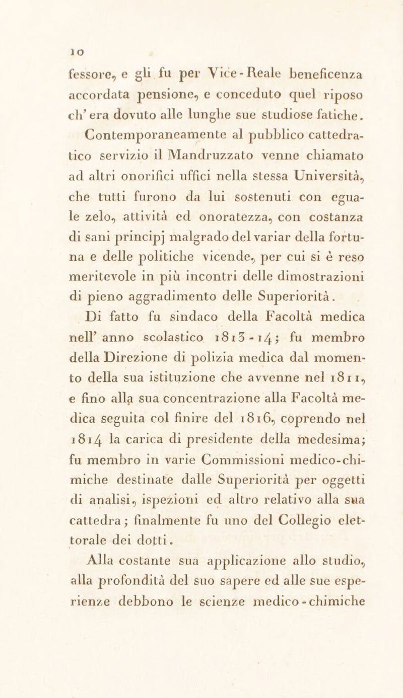 fessore, e gli fu per Vice-Reale beneficenza accordata pensione, e conceduto quel riposo ch’ era dovuto alle lunghe sue studiose fatiche. Contemporaneamente al pubblico cattedra- tico servizio il Mandruzzato venne chiamato ad altri onorifici uffici nella stessa Università, che tutti furono da lui sostenuti con egua- le zelo, attività ed onoratezza, con costanza di sani principj malgrado del variar della fortu- na e delle politiche vicende, per cui si è reso meritevole in più incontri delle dimostrazioni di pieno aggradimento delle Superiorità . Di fatto fu sindaco della Facoltà medica nell’ anno scolastico 1813-14; fu membro della Direzione di polizia medica dal momen- to della sua istituzione che avvenne nel 1811, e fino alla sua concentrazione alla Facoltà me- dica seguita col finire del 1816, coprendo nel 1814 la carica di presidente della medesima; fu membro in varie Commissioni medico-chi- miche destinate dalle Superiorità per oggetti di analisi, ispezioni ed altro relativo alla sua cattedra ; finalmente fu uno del Collegio elet- torale dei dotti. Alla costante sua applicazione allo studio, alla profondità del suo sapere ed alle sue espe- rienze debbono le scienze medico - chimiche