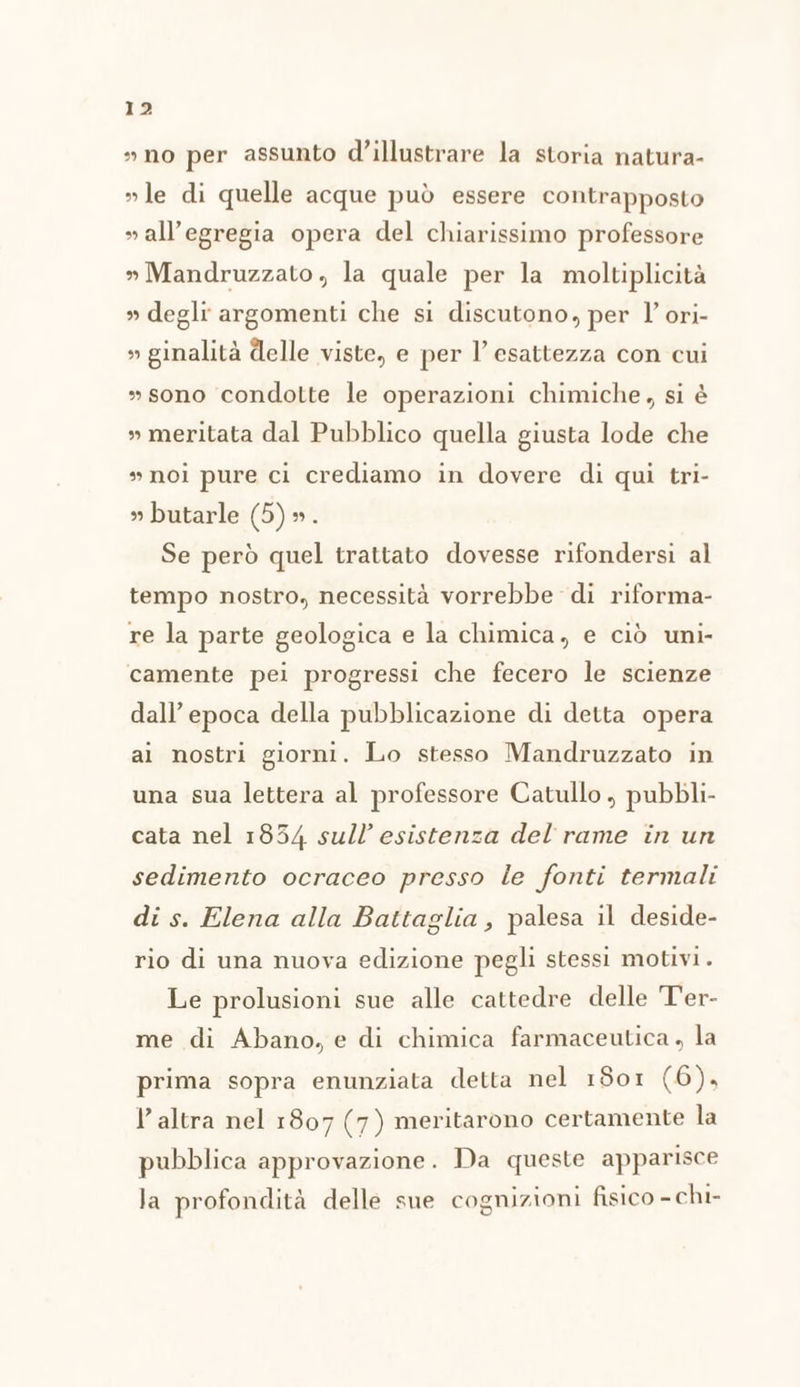 »no per assunto d’illustrare la storia natura- »le di quelle acque può essere contrapposto » all’egregia opera del chiarissimo professore » Mandruzzato, la quale per la moltiplicità » degli argomenti che si discutono, per l’ ori- » ginalità delle viste, e per l’ esattezza con cui »sono condotte le operazioni chimiche, si è » meritata dal Pubblico quella giusta lode che »noi pure ci crediamo in dovere di qui tri- » butarle (O) Se però quel trattato dovesse rifondersi al tempo nostro, necessità vorrebbe di riforma- re la parte geologica e la chimica, e ciò uni- camente pei progressi che fecero le scienze dall’ epoca della pubblicazione di detta opera al nostri giorni. Lo stesso Mandruzzato in una sua lettera al professore Catullo, pubbli- cata nel 1854 sull’ esistenza del rame in un sedimento ocraceo presso le fonti termali di s. Elena alla Battaglia, palesa il deside- rio di una nuova edizione pegli stessi motivi. Le prolusioni sue alle cattedre delle T'er- me di Abano, e di chimica farmaceutica , la prima sopra enunziata detta nel 1801 (6), l’altra nel 1807 (7) meritarono certamente la pubblica approvazione. Da queste apparisce la profondità delle sue cognizioni fisico - chi-