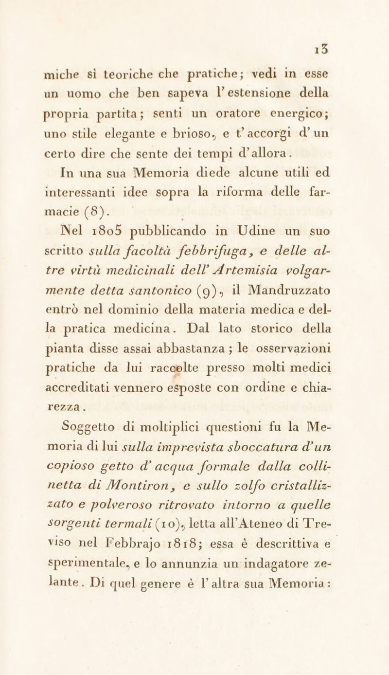 15 miche sì teoriche che pratiche; vedi in esse un uomo che ben sapeva l’ estensione della propria partita; senti un oratore energico; uno stile elegante e brioso, e t’ accorgi d’ un certo dire che sente dei tempi d’allora. In una sua Memoria diede alcune utili ed interessanti idee sopra la riforma delle far- macie (8). Nel 1805 pubblicando in Udine un suo scritto sulla facoltà febbrifuga, e delle al- tre virtù medicinali dell’ Artemisia volgar- mente detta santonico (9), il Mandruzzato entrò nel dominio della materia medica e del- la pratica medicina. Dal lato storico della pianta disse assai abbastanza ; le osservazioni pratiche da lui raccolte presso molti medici accreditati vennero esposte con ordine e chia- rezza. Soggetto di moltiplici questioni fu la Me- moria di lui sulla imprevista sboccatura d’un copioso getto d’ acqua formale dalla colli- netta di Montiron, e sullo zolfo cristalliz- zato e polveroso ritrovato intorno a quelle sorgenti termali (10), letta all'Ateneo di T're- viso nel Febbrajo 1818; essa è descrittiva Ni sperimentale, e lo annunzia un indagatore ze- lante. Di quel genere è l’altra sua Memoria: