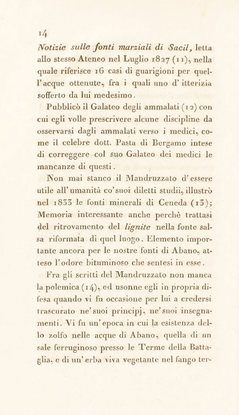 Notizie sulle fonti marziali di Sacil, letta allo stesso Ateneo nel Luglio 1827 (11), nella quale riferisce 16 casì di guarigioni per quel- l’acque ottenute, fra i quali uno d'’ itterizia sofferto da lui medesimo. Pubblicò il Galateo degli ammalati (12) con cui egli volle prescrivere alcune discipline da osservarsi dagli ammalati verso i medici, co- me il celebre dott. Pasta di Bergamo intese di correggere .col suo Galateo dei medici le mancanze di questi. Non mai stanco il SARI d’ essere utile all'umanità co’suoi diletti studii, illustrò nel 1833 le fonti minerali di Ceneda (13); Memoria interessante anche perchè trattasi del ritrovamento del Zigrite nella fonte sal- sa riformata di quel luogo. Elemento impor- tante ancora per le nostre fonti di Abano, at- teso l’odore bituminoso che sentesi in esse . Fra gli scritti del Mandruzzato non manca la polemica (14), ed usonne egli in propria di- fesa quando vi fu occasione per lui a credersi trascurato ne’ suoi principj, ne’ suoi insegna- menti. Vi fu un’epoca in cui la esistenza del- lo zolfo nelle acque di Abano, quella di un sale ferruginoso presso le Terme della Batta- glia, e di un’ erba viva vegetante nel fango ter-