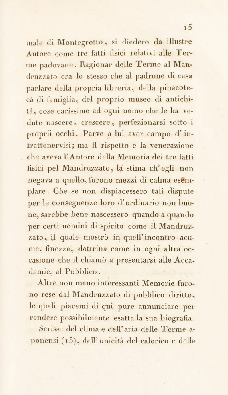 male di Montegrotto , si diedero da illustre Autore come tre fatti fisici relativi alle T'er- me padovane. Ragionar delle T'erme al Man- druzzato era lo stesso che al padrone di casa parlare della propria libreria, della pinacote- cà di famiglia, del proprio museo di antichi- tà, cose carissime ad ogni uomo che le ha ve- dute nascere. crescere, perfezionarsi sotto i proprii occhi. Parve a lui aver campo d'’ in- trattenervisi; ma il rispetto e la venerazione che aveva V’ Autore della Memoria dei tre fatti fisici pel Mandruzzato, la stima ch'egli non negava a quello, furono mezzi di calma esèm- plare. Che se non dispiacessero tali dispute per le conseguenze loro d’ordinario non buo- ne, sarebbe bene nascessero quando a quando per certi uomini di spirito come il Mandruz- zato, il quale mostrò in quell’ incontro . acu- me, finezza, dottrina come in ogni altra oc- casione che il chiamò a presentarsi alle Acca- demie, al Pubblico. Altre non meno interessanti Memorie furo- no rese dal Mandruzzato di pubblico diritto. le quali piacemi di qui pure annunciare per rendere possibilmente esatta la sua biografia. Scrisse del clima e dell’aria delle Terme a- ponensi (15), dell’ unicità del calorico e della