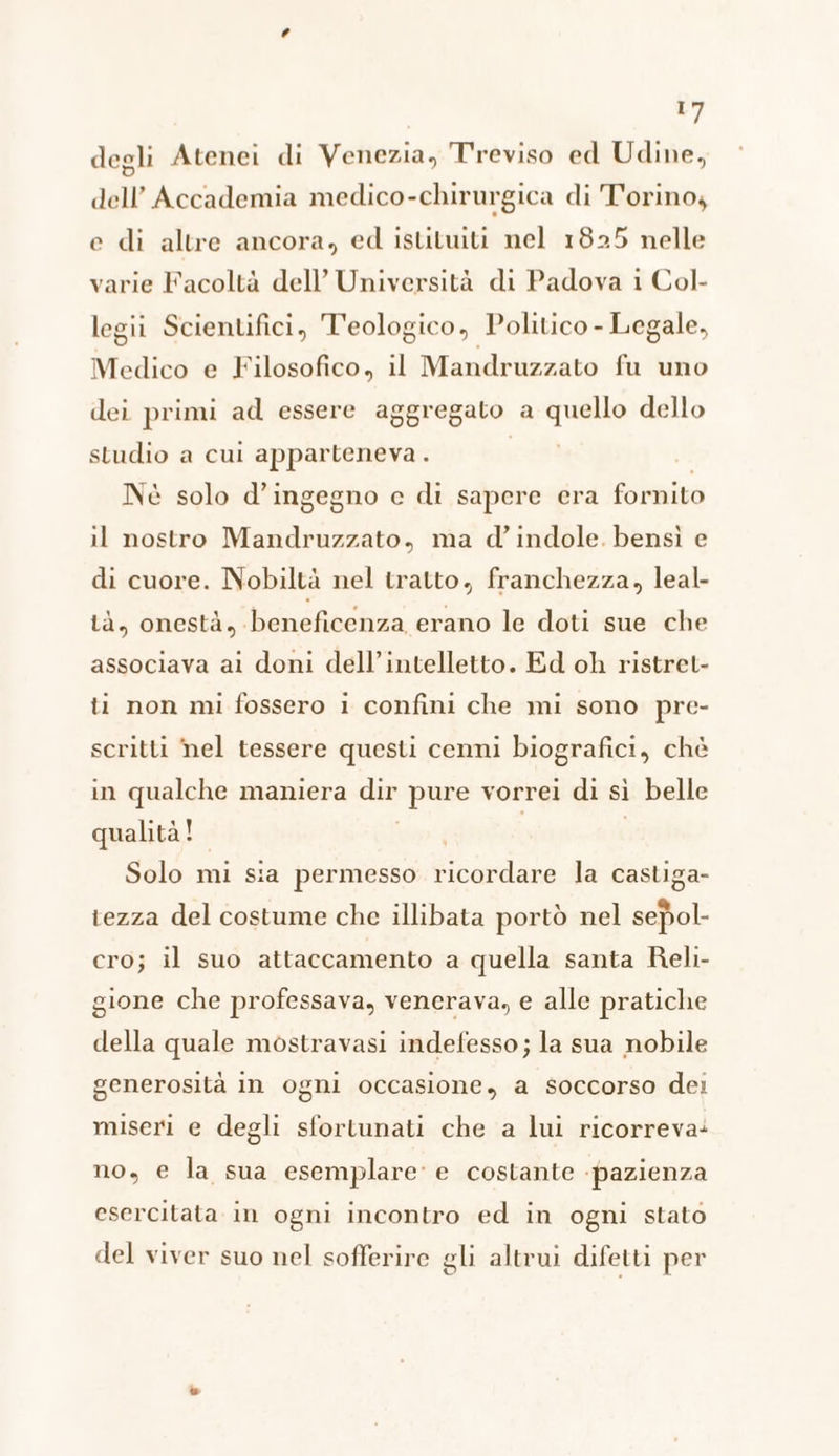 degli Atenei di Venezia, Treviso ed Udine, dell’Accademia medico-chirurgica di T'orinoy e dì altre ancora, ed istituiti nel 1825 nelle varie Facoltà dell’ Università di Padova i Col- legii Scientifici, T'eologico, Politico - Legale, Medico e Filosofico, il Mandruzzato fu uno dei primi ad essere aggregato a quello dello studio a cui apparteneva . RETI | Nè solo d’ingegno c di sapere era fornito il nostro Mandruzzato, ma d’indole. bensì e di cuore. Nobiltà nel tratto, franchezza, leal- tà, onestà, beneficenza erano le doti sue che associava al doni dell’intelletto. Ed oh ristret- ti non mi fossero 1 confini che mi sono pre- scritti nel tessere questi cenni biografici, chè in qualche maniera dir pure vorrei di sì belle qualità! le: Solo mi sia permesso ricordare la castiga- tezza del costume che illibata portò nel sepol- cro; il suo attaccamento a quella santa Reli- gione che professava, venerava, e alle pratiche della quale mostravasi indefesso; la sua nobile generosità in ogni occasione, a soccorso dei miseri e degli sfortunati che a lui ricorreva: no, e la sua esemplare: e costante pazienza esercitata in ogni incontro ed in ogni stato del viver suo nel sofferire gli altrui difetti per