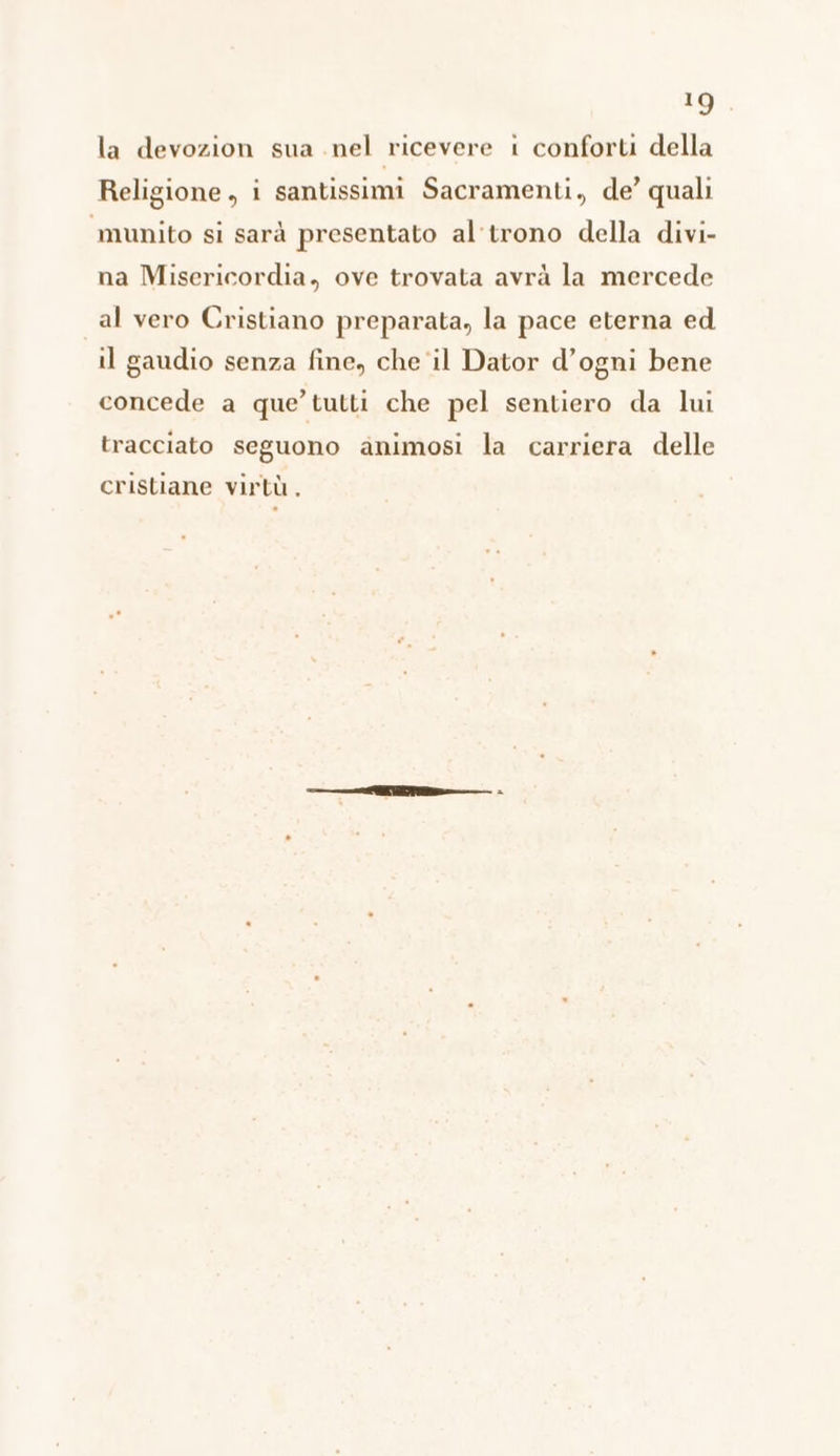 la devozion sua nel ricevere i conforti della Religione, i santissimi Sacramenti, de’ quali munito si sarà presentato al'trono della divi- na Misericordia, ove trovata avrà la mercede al vero Cristiano preparata, la pace eterna ed il gaudio senza fine, che il Dator d’ogni bene concede a que’ tutti che pel sentiero da lui tracciato seguono animosi la carriera delle cristiane virtù,