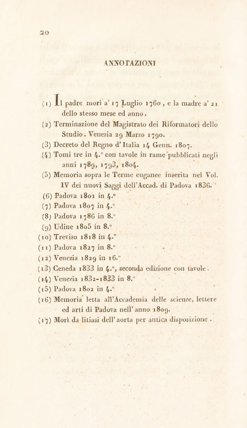 ANNOTAZIONI (1) Ii padre morì a’ 17 Luglio 1760, e Ja madre a’ 21. dello stesso mese ed anno. (2) Terminazione del Magistrato dei Riformatori dello Studio. Venezia 29 Marzo 1790. (3) Decreto del Regno d’Italia 14. Genn. 1807. (4) Tomi tre in 4.° con tavole in rame pubblicati negli anni 1789, 1793, 1804. | (5) Memoria sopra le Terme euganee inserita nel Vol. IV dei nuovi Saggi dell’Accad. di Padova 1836. © (6) Padova 1801 în 4° 0 (7) Padova 1807 in 4.° (8) Padova 1786 in 8.° (9) Udine 18095 in 8.° (10) Treviso 1818 in 4.° (11) Padova 1827 in 8.° (12) Venezia 1829 in 16.° (13) Ceneda 1833 in 4.°, seconda edizione con tavole . (24) Venezia 1832-1833 in 8.° i (15) Padova 1802 in 4.° (16) Memoria letta all'Accademia delle scienze, lettere ed arti di Padova nell’ anno 1809. i (17) Morì da litiasi dell’ aorta per antica disposizione .