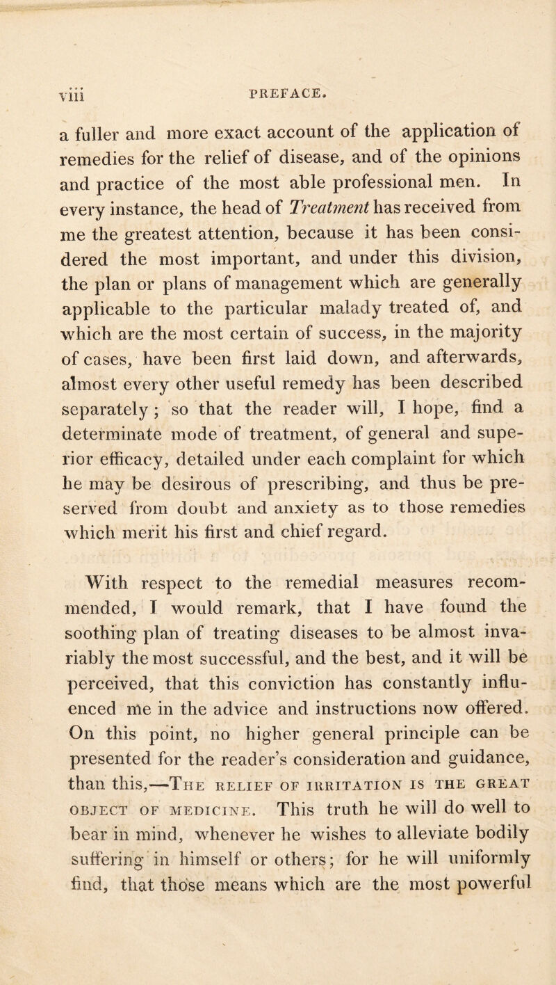 a fuller and more exact account of the application of remedies for the relief of disease, and of the opinions and practice of the most able professional men. In every instance, the head of Treatment has received from me the greatest attention, because it has been consi- dered the most important, and under this division, the plan or plans of management which are generally applicable to the particular malady treated of, and which are the most certain of success, in the majority of cases, have been first laid down, and afterwards, almost every other useful remedy has been described separately ; so that the reader will, I hope, find a determinate mode of treatment, of general and supe- rior efficacy, detailed under each complaint for which he may be desirous of prescribing, and thus be pre- served from doubt and anxiety as to those remedies which merit his first and chief regard. With respect to the remedial measures recom- mended, I would remark, that I have found the soothing plan of treating diseases to be almost inva- riably the most successful, and the best, and it will be perceived, that this conviction has constantly influ- enced me in the advice and instructions now offered. On this point, no higher general principle can be presented for the reader’s consideration and guidance, than this,—The relief of irritation is the great object of medicine. This truth he will do well to bear in mind, whenever he wishes to alleviate bodily suffering in himself or others; for he will uniformly find, that those means which are the most powerful