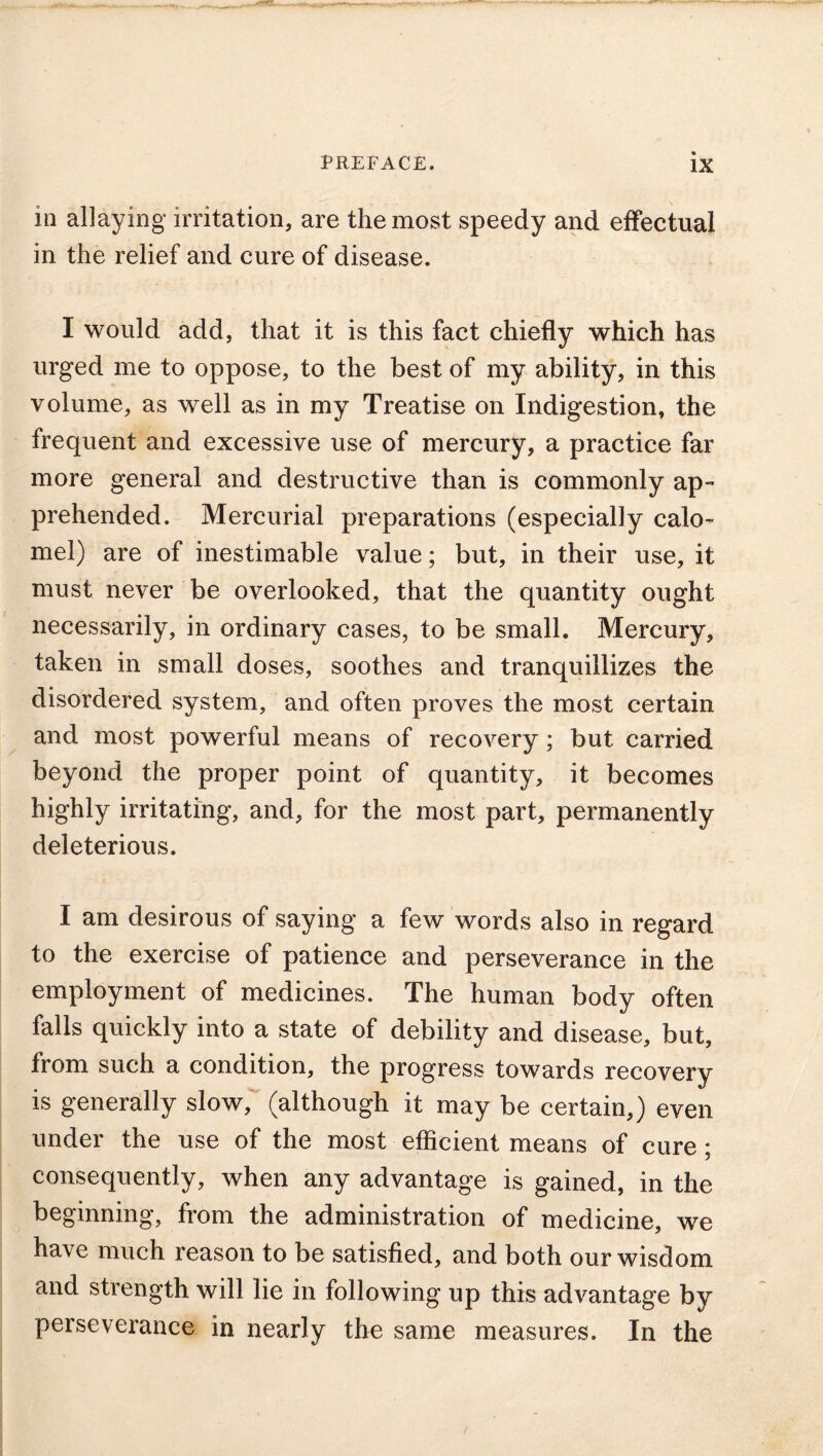 in allaying irritation, are the most speedy and effectual in the relief and cure of disease. I would add, that it is this fact chiefly which has urged me to oppose, to the best of my ability, in this volume, as well as in my Treatise on Indigestion, the frequent and excessive use of mercury, a practice far more general and destructive than is commonly ap- prehended. Mercurial preparations (especially calo- mel) are of inestimable value; but, in their use, it must never be overlooked, that the quantity ought necessarily, in ordinary cases, to be small. Mercury, taken in small doses, soothes and tranquillizes the disordered system, and often proves the most certain and most powerful means of recovery; but carried beyond the proper point of quantity, it becomes highly irritating, and, for the most part, permanently deleterious. I am desirous of saying a few words also in regard to the exercise of patience and perseverance in the employment of medicines. The human body often falls quickly into a state of debility and disease, but, from such a condition, the progress towards recovery is generally slow, (although it may be certain,) even under the use of the most efficient means of cure ; consequently, when any advantage is gained, in the beginning, from the administration of medicine, we have much reason to be satisfied, and both our wisdom and strength will lie in following up this advantage by perseverance in nearly the same measures. In the