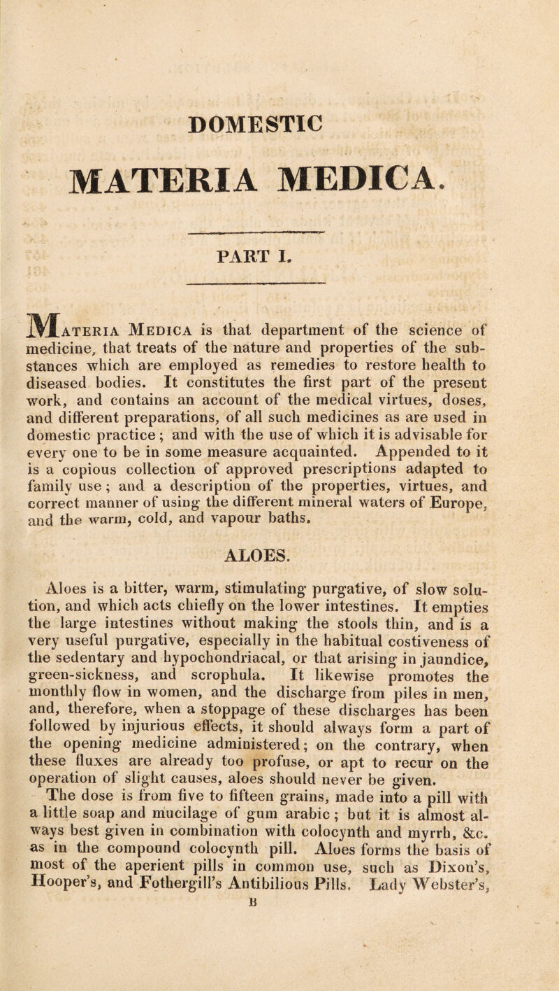 DOMESTIC MATERIA MEDICA. PART I. j^f ateria Medica is that department of the science of medicine, that treats of the nature and properties of the sub- stances which are employed as remedies to restore health to diseased bodies. It constitutes the first part of the present work, and contains an account of the medical virtues, doses, and different preparations, of all such medicines as are used in domestic practice ; and with the use of which it is advisable for every one to be in some measure acquainted. Appended to it is a copious collection of approved prescriptions adapted to family use ; and a description of the properties, virtues, and correct manner of using the different mineral waters of Europe, and the warm, cold, and vapour baths. ALOES. Aloes is a bitter, warm, stimulating purgative, of slow solu- tion, and which acts chiefly on the lower intestines. It empties the large intestines without making the stools thin, and is a very useful purgative, especially in the habitual costiveness of the sedentary and hypochondriacal, or that arising in jaundice, green-sickness, and scrophula. It likewise promotes the monthly flow in women, and the discharge from piles in men, and, therefore, when a stoppage of these discharges has been followed by injurious effects, it should always form a part of the opening medicine administered; on the contrary, when these fluxes are already too profuse, or apt to recur on the operation of slight causes, aloes should never be given. The dose is from five to fifteen grains, made into a pill with a little soap and mucilage of gum arabic; but it is almost al- ways best given in combination with colocynth and myrrh, &c. as in the compound colocynth pill. Aloes forms the basis of most of the aperient pills in common use, such as Dixon’s, Hooper’s, and Fothergill’s Antibilious Pills, Lady Webster’s, B