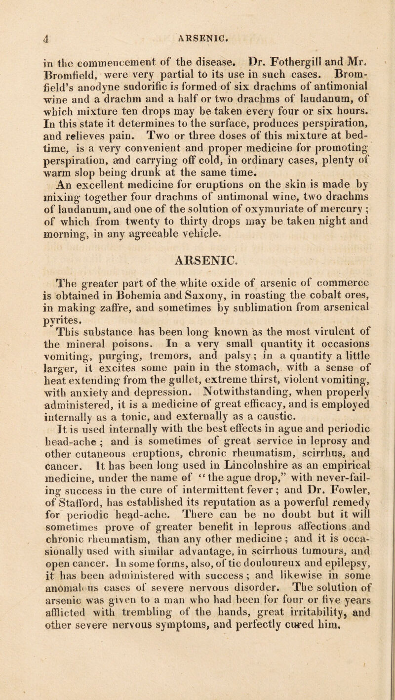 m the commencement of the disease. Dr. Fothergill and Mr. Bromfield, were very partial to its use in such cases. Brom- field’s anodyne sudorific is formed of six drachms of antimonial wine and a drachm and a half or two drachms of laudanum, of which mixture ten drops may be taken every four or six hours. In this state it determines to the surface, produces perspiration, and relieves pain. Two or three doses of this mixture at bed- time, is a very convenient and proper medicine for promoting perspiration, and carrying off cold, in ordinary cases, plenty of warm slop being drunk at the same time. An excellent medicine for eruptions on the skin is made by mixing together four drachms of antimonal wine, two drachms of laudanum, and one of the solution of oxymuriate of mercury ; of which from twenty to thirty drops may be taken night and morning, in any agreeable vehicle, ARSENIC, The greater part of the white oxide of arsenic of commerce is obtained in Bohemia and Saxony, in roasting the cobalt ores, in making zaffre, and sometimes by sublimation from arsenical pyrites. This substance has been long known as the most virulent of the mineral poisons. In a very small quantity it occasions vomiting, purging, tremors, and palsy; in a quantity a little larger, it excites some pain in the stomach, with a sense of heat extending from the gullet, extreme thirst, violent vomiting, with anxiety and depression. Notwithstanding, when properly administered, it is a medicine of great efficacy, and is employed internally as a tonic, and externally as a caustic. It is used internally with the best effects in ague and periodic head-ache ; and is sometimes of great service in leprosy and other cutaneous eruptions, chronic rheumatism, scirrhus, and cancer, it has been long used in Lincolnshire as an empirical medicine, under the name of “ the ague drop,” with never-fail- ing success in the cure of intermittent fever; and Dr. Fowler, of Stafford, has established its reputation as a powerful remedy for periodic heqd-ache. There can be no doubt but it will sometimes prove of greater benefit in leprous affections and chronic rheumatism, than any other medicine; and it is occa- sionally used with similar advantage, in scirrhous tumours, and open cancer. In some forms, also, of tic douloureux and epilepsy, it has been administered with success ; and likewise in some anomalous cases of severe nervous disorder. The solution of arsenic was given to a man who had been for four or five years afflicted with trembling of the hands, great irritability, and other severe nervous symptoms, and perfectly cured him.