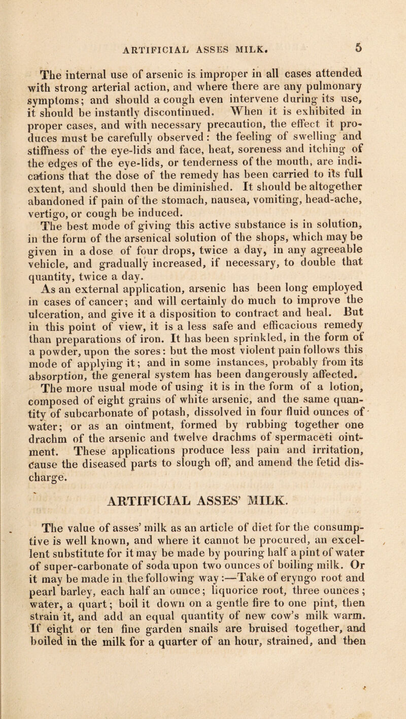 ARTIFICIAL ASSES MILK. The internal use of arsenic is improper in all cases attended with strong arterial action, and where there are any pulmonary symptoms; and should a cough even intervene during its use, it should be instantly discontinued. When it is exhibited in proper cases, and with necessary precaution, the effect it pro- duces must be carefully observed : the feeling of swelling and stiffness of the eye-lids and face, heat, soreness and itching of the edges of the eye-lids, or tenderness of the mouth, are indi- cations that the dose of the remedy has been carried to its full extent, and should then be diminished. It should be altogether abandoned if pain of the stomach, nausea, vomiting, head-ache, vertigo, or cough be induced. The best mode of giving this active substance is in solution, in the form of the arsenical solution of the shops, which may be given in a dose of four drops, twice a day, in any agreeable vehicle, and gradually increased, if necessary, to double that quantity, twice a day. As an external application, arsenic has been long employed in cases of cancer; and will certainly do much to improve the ulceration, and give it a disposition to contract and heal. But in this point of view, it is a less safe and efficacious remedy than preparations of iron. It has been sprinkled, in the form of a powder, upon the sores: but the most violent pain follows this mode of applying it; and in some instances, probably from its absorption, the general system has been dangerously affected. The more usual mode of using it is in the form of a lotion, composed of eight grains of white arsenic, and the same quan- tity of subcarbonate of potash, dissolved in four fluid ounces of' water; or as an ointment, formed by rubbing together one drachm of the arsenic and twelve drachms of spermaceti oint- ment. These applications produce less pain and irritation, clause the diseased parts to slough off, and amend the fetid dis- charge. ARTIFICIAL ASSES’ MILK. The value of asses’ milk as an article of diet for the consump- tive is well known, and where it cannot be procured, an excel- lent substitute for it may be made by pouring half a pint of water of super-carbonate of soda upon two ounces of boiling milk. Or it may be made in the following way :—Take of eryngo root and pearl barley, each half an ounce; liquorice root, three ounces; water, a quart; boil it down on a gentle fire to one pint, then strain it, and add an equal quantity of new cow’s milk warm. If eight or ten fine garden snails are bruised together, and boiled in the milk for a quarter of an hour, strained, and then