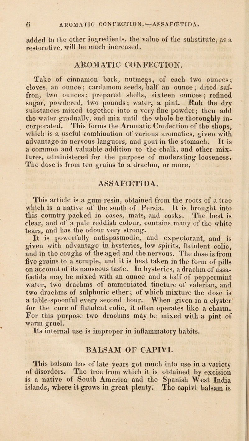 added to the other ingredients, the value of the substitute, as a restorative, will be much increased. AROMATIC CONFECTION. Take of cinnamon bark, nutmegs, of each two ounces; cloves, an ounce; cardamom seeds, half an ounce; dried saf- fron, two ounces; prepared shells, sixteen ounces; refined sugar, powdered, two pounds; wafer, a pint. Rub the dry substances mixed together into a very fine powder; then add the water gradually, and mix until the whole be thoroughly in- corporated. This forms the Aromatic Confection of the shops, which is a useful combination of various aromatics, given with advantage in nervous languors, and gout in the stomach. It is a common and valuable addition to the chalk, and other mix- tures, administered for the purpose of moderating looseness. The dose is from ten grains to a drachm, or more. ASSAFCETIDA. This article is a gum-resin, obtained from the roots of a tree which is a native of the south of Persia. It is brought into this country packed in cases, mats, and casks. The best is clear, and of a pale reddish colour, contains many of the white tears, and has the odour very strong. It is powerfully antispasmodic, and expectorant, and is given with advantage in hysterics, low spirits, flatulent colic, and in the coughs of the aged and the nervous. The dose is from five grains to a scruple, and it is best taken in the form of pills on account of its nauseous taste. In hysterics, a drachm of assa- foetida may be mixed with an ounce and a half of peppermint water, two drachms of ammoniated tincture of valerian, and two drachms of sulphuric ether; of which mixture the dose is a table-spoonful every second hour. When given in a clyster for the cure of flatulent colic, it often operates like a charm. For this purpose two drachms may be mixed with a pint of warm gruel. Its internal use is improper in inflammatory habits. BALSAM OF CAPIVI. This balsam has of late years got much into use in a variety of disorders. The tree from which it is obtained by excision is a native of South America and the Spanish West India islands, where it grows in great plenty. The capivi balsam is