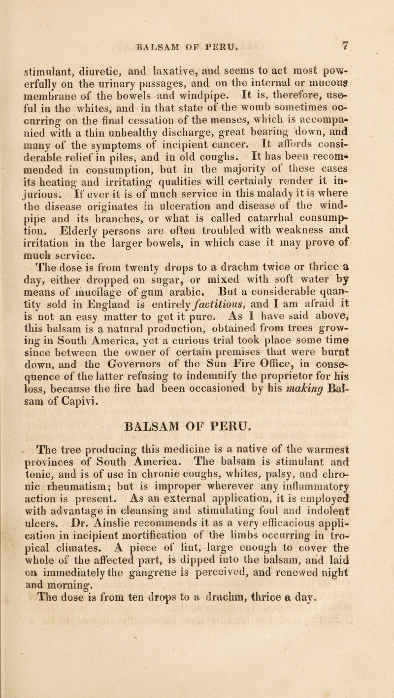 stimulant, diuretic, and laxative, and seems to act most pow- erfully on the urinary passages, and on the internal or mucous membrane of the bowels and windpipe. It is, therefore, use- ful in the whites, and in that state of the womb sometimes oc- curring on the final cessation of the menses, which is accompa- nied with a thin unhealthy discharge, great bearing down, and many of the symptoms of incipient cancer. It affords consi- derable relief in piles, and in old coughs. It has been recom- mended in consumption, but in the majority of these cases its heating and irritating qualities will certainly render it in- jurious. If ever it is of much service in this malady it is where the disease originates in ulceration and disease of the wind- pipe and its branches, or what is called catarrhal consump- tion. Elderly persons are often troubled with weakness and irritation in the larger bowels, in which case it may prove of much service. The dose is from twenty drops to a drachm twice or thrice a day, either dropped on sugar, or mixed with soft water by means of mucilage of gum arabic. But a considerable quan- tity sold in England is entirely factitious, and I am afraid it is not an easy matter to get it pure. As 1 have said above, this balsam is a natural production, obtained from trees grow- ing in South America, yet a curious trial took place some time since between the owner of certain premises that were burnt down, and the Governors of the Sun Fire Office, in conse- quence of the latter refusing to indemnify the proprietor for his loss, because the fire had been occasioned by his making Bal- sam of Capivi. BALSAM OF PERU. The tree producing this medicine is a native of the warmest provinces of South America. The balsam is stimulant and tonic, and is of use in chronic coughs, whites, palsy, and chro- nic rheumatism; but is improper wherever any inflammatory action is present. As an external application, it is employed with advantage in cleansing and stimulating foul and indolent ulcers. Dr. Ainslie recommends it as a very efficacious appli- cation in incipient mortification of the limbs occurring in tro- pical climates. A piece of lint, large enough to cover the whole of the affected part, is dipped into the balsam, and laid on immediately the gangrene is perceived, and renewed night and morning. The dose is from ten drops to a drachm, thrice a day.