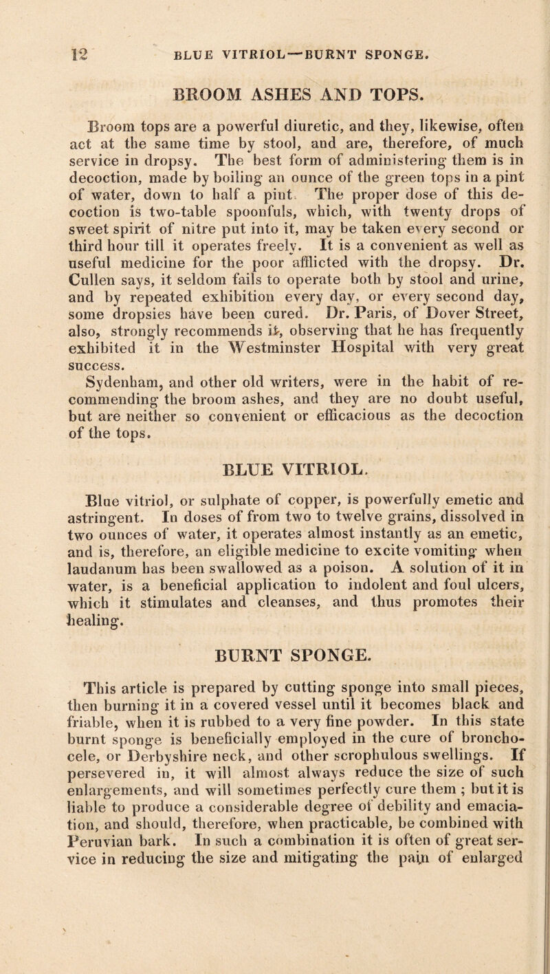 blue vitriol-burnt sponge. BROOM ASHES AND TOPS. Broom tops are a powerful diuretic, and they, likewise, often act at the same time by stool, and are, therefore, of much service in dropsy. The best form of administering them is in decoction, made by boiling an ounce of the green tops in a pint of water, down to half a pint The proper dose of this de- coction is two-table spoonfuls, which, with twenty drops of sweet spirit of nitre put into it, may be taken e^ ery second or third hour till it operates freely. It is a convenient as well as useful medicine for the poor afflicted with the dropsy. Dr. Cullen says, it seldom fails to operate both by stool and urine, and by repeated exhibition every day, or every second day, some dropsies have been cured. Dr. Paris, of Dover Street, also, strongly recommends if, observing that he has frequently exhibited it in the Westminster Hospital with very great success. Sydenham, and other old writers, were in the habit of re- commending the broom ashes, and they are no doubt useful, but are neither so convenient or efficacious as the decoction of the tops, BLUE VITRIOL. Blue vitriol, or sulphate of copper, is powerfully emetic and astringent. In doses of from two to twelve grains, dissolved in two ounces of water, it operates almost instantly as an emetic, and is, therefore, an eligible medicine to excite vomiting when laudanum has been swallowed as a poison. A solution of it in water, is a beneficial application to indolent and foul ulcers, which it stimulates and cleanses, and thus promotes their healing. BURNT SPONGE. This article is prepared by cutting sponge into small pieces, then burning it in a covered vessel until it becomes black and friable, when it is rubbed to a very fine powder. In this state burnt sponge is beneficially employed in the cure of broncho- cele, or Derbyshire neck, and other scrophulous swellings. If persevered in, it will almost always reduce the size of such enlargements, and will sometimes perfectly cure them ; but it is liable to produce a considerable degree of debility and emacia- tion, and should, therefore, when practicable, be combined with Peruvian bark. In such a combination it is often of great ser- vice in reducing the size and mitigating the pafn of enlarged