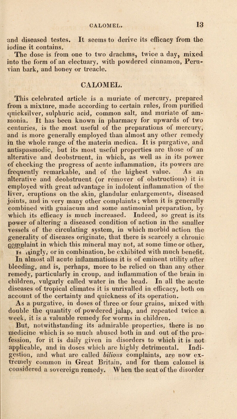 and diseased testes. It seems to derive its efficacy from the iodine it contains. The dose is from one to two drachms, twice a day, mixed into the form of an electuary, with powdered cinnamon, Peru- vian bark, and honey or treacle. CALOMEL. This celebrated article is a muriate of mercury, prepared from a mixture, made according to certain rules, from purified quicksilver, sulphuric acid, common salt, and muriate of am- monia. It has been known in pharmacy for upwards of two centuries, is the most useful of the preparations of mercury, and is more generally employed than almost any other remedy in the whole range of the materia medica. It is purgative, and antispasmodic, but its most useful properties are those of an alterative and deobstruent, in which, as well as in its power of checking the progress of acute inflammation, its powers are frequently remarkable, and of the highest value. As an alterative and deobstruent (or remover of obstructions) it is employed with great advantage in indolent inflammation of the liver, eruptions on the skin, glandular enlargements, diseased joints, and in very many other complaints; when it is generally combined with guaiacum and some antimonial preparation, by which its efficacy is much increased. Indeed, so great is its power of altering a diseased condition of action in the smaller vessels of the circulating system, in which morbid action the generality of diseases originate, that there is scarcely a chronic ffi>Uy?laint in which this mineral may not, at some time or other, T> i§ingly,- or in combination, be exhibited with much benefit. In almost all acute inflammations it is of eminent utility after bleeding, and is, perhaps, more to be relied on than any other remedy, particularly in croup, and inflammation of the brain in children, vulgarly called water in the head. In all the acute diseases of tropical climates it is unrivalled in efficacy, both on account of the certainty and quickness of its operation. As a purgative, in doses of three or four grains, mixed with double the quantity of powdered jalap, and repeated twice a week, it is a valuable remedy for worms in children. But, notwithstanding its admirable properties, there is no medicine which is so much abused both in and out of the pro- fession, for it is daily given in disorders to which it is not applicable, and in doses which are highly detrimental. Indi- gestion, and what are called bilious complaints, are now ex- tremely common in Great Britain, and for them calomel is considered a sovereign remedy. When the seat of the disorder
