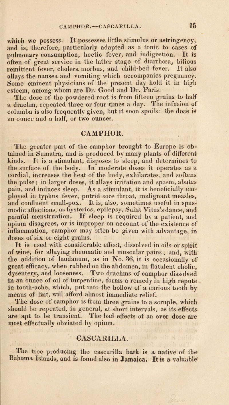 which we possess. It possesses little stimulus or astringency, and is, therefore, particularly adapted as a tonic to cases of pulmonary consumption, hectic fever, and indigestion. It is often of great service in the latter stage of diarrhoea, bilious remittent fever, cholera morbus, and child-bed fever. It also allays the nausea and vomiting which accompanies pregnancy. Some eminent physicians of the present day hold it in high esteem, among whom are Dr. Good and Dr. Paris, The dose of the powdered root is from fifteen grains to half a drachm, repeated three or four times a day. The infusion of columba is also frequently given, but it soon spoils: the dose is an ounce and a half, or two ounces. CAMPHOR. The greater part of the camphor brought to Europe is ob- tained in Sumatra, and is produced by many plants of different kinds. It is a stimulant, disposes to sleep, and determines to the surface of the body. In moderate doses it operates as a cordial, increases the heat of the body, exhilarates, and softens the pulse: in larger doses, it allays irritation and spasm, abates pain, and induces sleep. As a stimulant, it is beneficially em- ployed in typhus fever, putrid sore throat, malignant measles, and confluent small-pox. It is, also, sometimes useful in spas- modic affections, as hysterics, epilepsy, Saint Vitus’s dance, and painful menstruation. If sleep is required by a patient, and opium disagrees, or is improper on account of the existence of inflammation, camphor may often be given with advantage, in doses of six or eight grains. It is used with considerable effect, dissolved in oils or spirit of wine, for allaying rheumatic and muscular pains; and, with the addition of laudanum, as in No. 36, it is occasionally of great efficacy, when rubbed on the abdomen, in flatulent cholic, dysentery, and looseness. Two drachms of camphor dissolved in an ounce of oil of turpentine, forms a remedy in high repute in tooth-ache, which, put into the hollow of a carious tooth by means of lint, will afford almost immediate relief. The dose of camphor is from three grains to a scruple, which should be repeated, in general, at short intervals, as its effects are apt to be transient. The bad effects of an over dose are most effectually obviated by opium. CASCARILLA. The tree producing the cascarilla bark is a native of the Bahama Islands, and is found also in Jamaica, It is a valuable