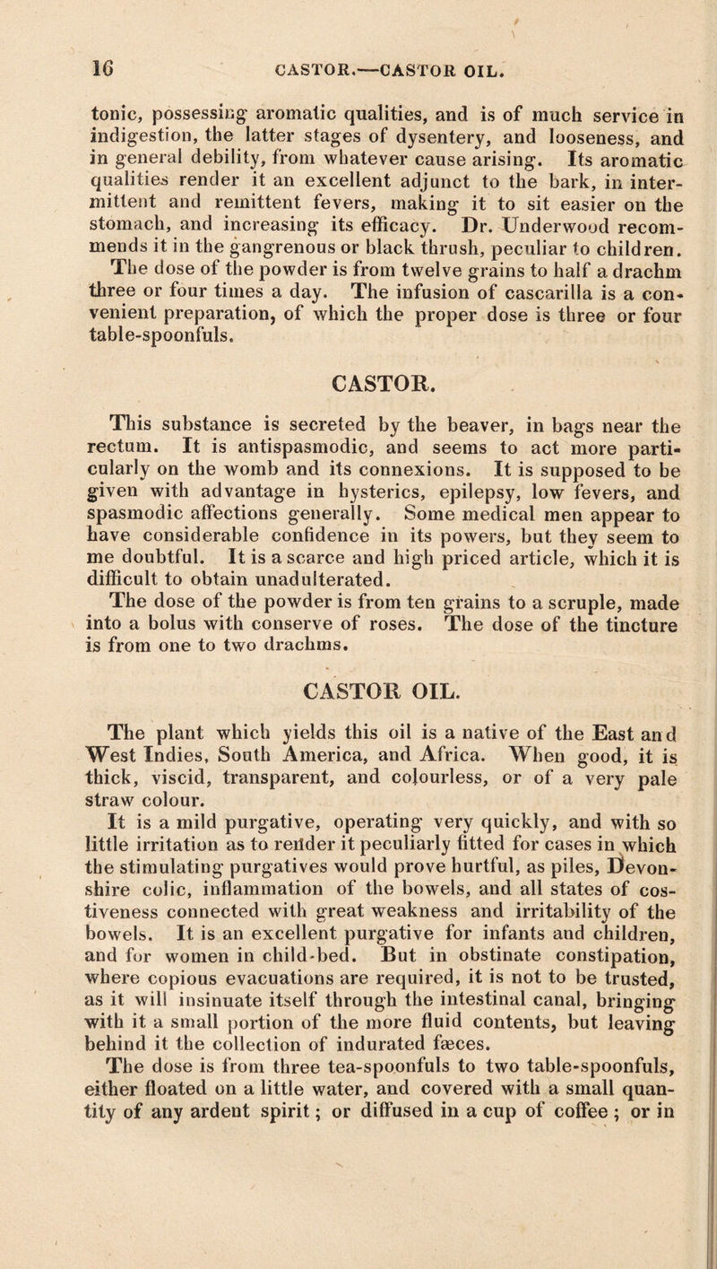tonic, possessing aromatic qualities, and is of much service in indigestion, the latter stages of dysentery, and looseness, and in general debility, from whatever cause arising. Its aromatic qualities render it an excellent adjunct to the bark, in inter- mittent and remittent fevers, making it to sit easier on the stomach, and increasing its efficacy. Dr. Underwood recom- mends it in the gangrenous or black thrush, peculiar to children. The dose of the powder is from twelve grains to half a drachm three or four times a day. The infusion of cascarilla is a con* venient preparation, of which the proper dose is three or four table-spoonfuls. CASTOR. This substance is secreted by the beaver, in bags near the rectum. It is antispasmodic, and seems to act more parti- cularly on the womb and its connexions. It is supposed to be given with advantage in hysterics, epilepsy, low fevers, and spasmodic affections generally. Some medical men appear to have considerable confidence in its powers, but thev seem to me doubtful. It is a scarce and high priced article, which it is difficult to obtain unadulterated. The dose of the powder is from ten grains to a scruple, made into a bolus with conserve of roses. The dose of the tincture is from one to two drachms. CASTOR OIL. The plant which yields this oil is a native of the East and West Indies, South America, and Africa. When good, it is thick, viscid, transparent, and colourless, or of a very pale straw colour. It is a mild purgative, operating very quickly, and with so little irritation as to reitder it peculiarly fitted for cases in which the stimulating purgatives would prove hurtful, as piles, Devon- shire colic, inflammation of the bowels, and all states of cos- tiveness connected with great weakness and irritability of the bowels. It is an excellent purgative for infants and children, and for women in child-bed. But in obstinate constipation, where copious evacuations are required, it is not to be trusted, as it will insinuate itself through the intestinal canal, bringing with it a small portion of the more fluid contents, but leaving behind it the collection of indurated faeces. The dose is from three tea-spoonfuls to two table-spoonfuls, either floated on a little water, and covered with a small quan- tity of any ardent spirit; or diffused in a cup of coffee ; or in
