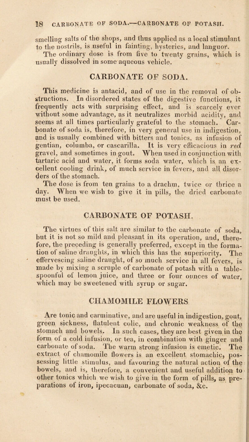 smelling salts of the shops, and thus applied as a local stimulant to the nostrils, is useful in fainting, hysterics, and languor. The ordinary dose is from live to twenty grains, which is usually dissolved in some aqueous vehicle. CARBONATE OF SODA. This medicine is antacid, and of use in the removal of ob- structions. In disordered states of the digestive functions, it frequently acts with surprising effect, and is scarcely ever without some advantage, as it neutralizes morbid acidity, and seems at all times particularly grateful to the stomach. Car- bonate of soda is, therefore, in very general use in indigestion, and is usually combined with bitters and tonics, as infusion of gentian, columba, or cascarilla. It is very efficacious in red gravel, and sometimes in gout. When used in conjunction with tartaric acid and water, it forms soda water, which is an ex- cellent cooling drink, of much service in fevers, and all disor- ders of the stomach. The dose is from ten grains to a drachm, twice or thrice a day. When we wish to give it in pills, the dried carbonate must be used. CARBONATE OF POTASH. The virtues of this salt are similar to the carbonate of soda, but it is not so mild and pleasant in its operation, and, there- fore, the preceding is generally preferred, except in the forma- tion of saline draughts, in which this has the superiority. The effervescing saline draught, of so much service in all fevers, is made by mixing a scruple of carbonate of potash with a table- spoonful of lemon juice, and three or four ounces of water, which may be sweetened with syrup or sugar. CHAMOMILE FLOWERS Are tonic and carminative, and are useful in indigestion, gout, green sickness, flatulent colic, and chronic weakness of the stomach and bowels. In such cases, they are best given in the form of a cold infusion, or tea, in combination with ginger and carbonate of soda. The warm strong infusion is emetic. The extract of chamomile flowers is an excellent stomachic, pos- sessing little stimulus, and favouring the natural action of the bowels, and is, therefore, a convenient and useful addition to other tonics which we wish to give in the form of pills, as pre- parations of iron, ipecacuan, carbonate of soda, &c.