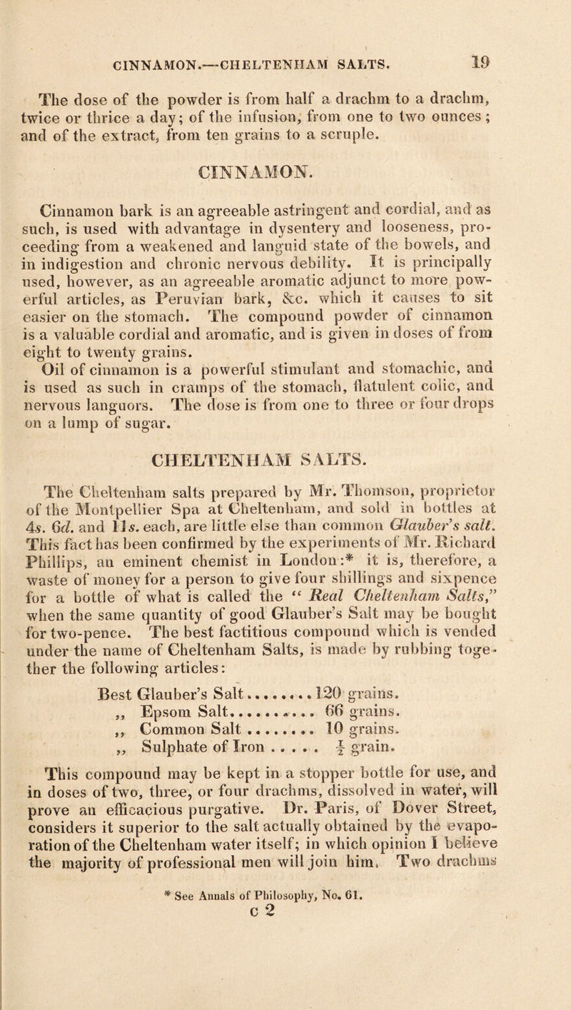 The dose of the powder is from half a drachm to a drachm, twice or thrice a day; of the infusion, from one to two ounces ; and of the extract, from ten grains to a scruple. CINNAMON. Cinnamon bark is an agreeable astringent and cordial, and as such, is used with advantage in dysentery and looseness, pro- ceeding from a weakened and languid state of the bowels, and in indigestion and chronic nervous debility. It is principally used, however, as an agreeable aromatic adjunct to more pow- erful articles, as Peruvian bark, &c. which it causes to sit easier on the stomach. The compound powder of cinnamon is a valuable cordial and aromatic, and is given in doses of from eight to twenty grains. Oil of cinnamon is a powerful stimulant and stomachic, and is used as such in cramps of the stomach, flatulent colic, and nervous languors. The dose is from one to three or four drops on a 1 u mp of su gar. CHELTENHAM SALTS. The Cheltenham salts prepared by Mr. Thomson, proprietor of the Montpellier Spa at Cheltenham, and sold in bottles at 4s. 6d. and 11 s. each, are little else than common Glauber s salt. This fact has been confirmed by the experiments of Mr. Richard Phillips, an eminent chemist in London :* it is, therefore, a waste of money for a person to give four shillings and sixpence for a bottle of what is called the “ Real Cheltenham Salts,” when the same quantity of good Glauber’s Salt may be bought for two-pence. The best factitious compound which is vended under the name of Cheltenham Salts, is made by rubbing toge- ther the following articles: Best Glauber’s Salt........ 120 grains. ,, Epsom Salt, 66 grains. ,, Common Salt 10 grains. ,, Sulphate of Iron \ grain. This compound may be kept in a stopper bottle for use, and in doses of two, three, or four drachms, dissolved in water, will prove an efficacious purgative. Dr. Paris, of Dover Street, considers it superior to the salt actually obtained by the evapo- ration of the Cheltenham water itself; in which opinion l believe the majority of professional men will join him, Two drachms * See Annals of Philosophy, No. 61. c 2