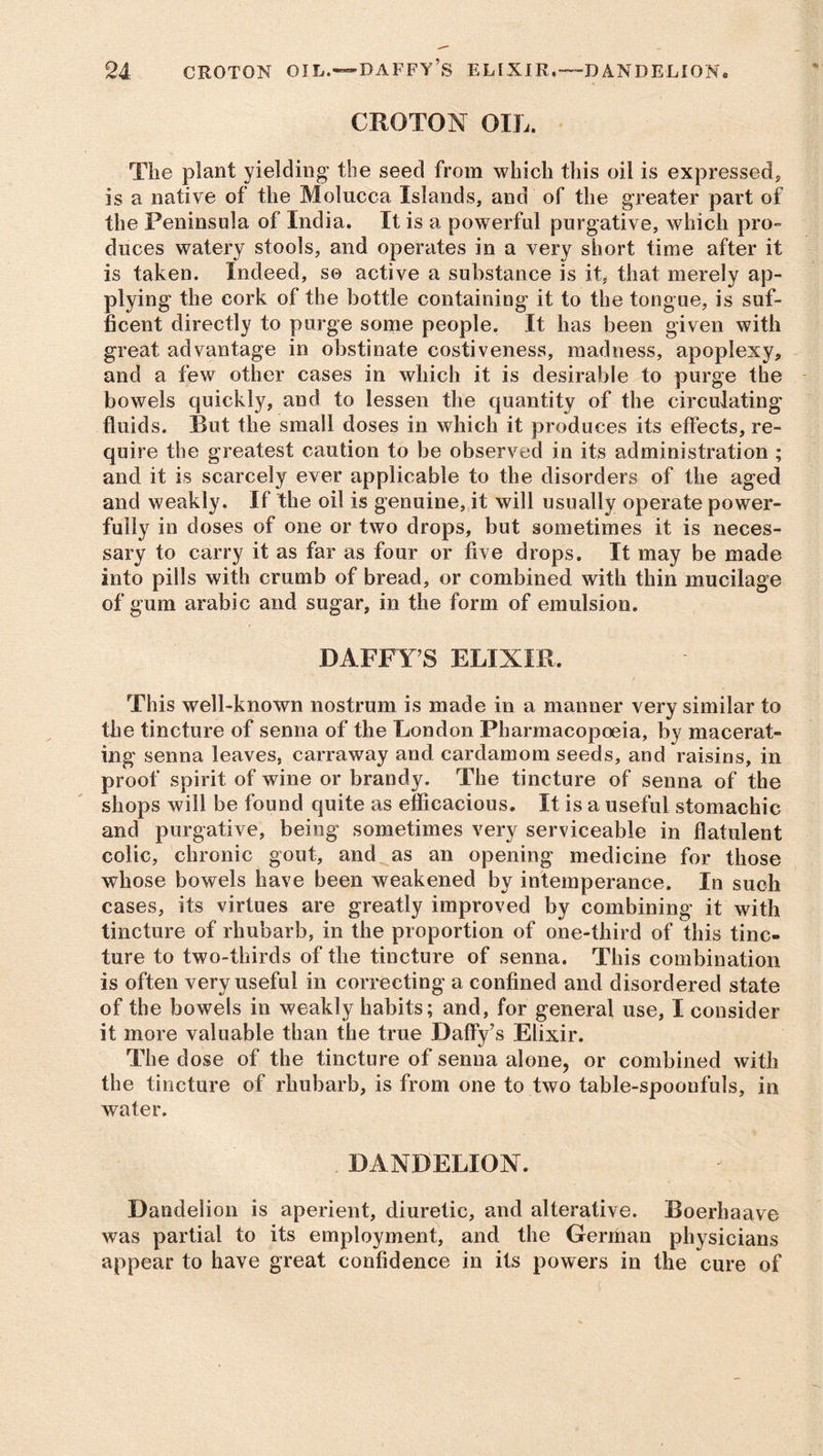 CROTON OIL. The plant yielding the seed from which this oil is expressed, is a native of the Molucca Islands, and of the greater part of the Peninsula of India. It is a powerful purgative, which pro- duces watery stools, and operates in a very short time after it is taken. Indeed, so active a substance is it, that merely ap- plying the cork of the bottle containing it to the tongue, is suf- ficent directly to purge some people. It has been given with great advantage in obstinate costiveness, madness, apoplexy, and a few other cases in which it is desirable to purge the bowels quickly, and to lessen the quantity of the circulating fluids. Rut the small doses in which it produces its effects, re- quire the greatest caution to be observed in its administration ; and it is scarcely ever applicable to the disorders of the aged and weakly. If the oil is genuine, it will usually operate power- fully in doses of one or two drops, but sometimes it is neces- sary to carry it as far as four or five drops. It may be made into pills with crumb of bread, or combined with thin mucilage of gum arable and sugar, in the form of emulsion. DAFFY’S ELIXIR. This well-known nostrum is made in a manner very similar to the tincture of senna of the London Pharmacopoeia, bv macerat- ing senna leaves, carraway and cardamom seeds, and raisins, in proof spirit of wine or brandy. The tincture of senna of the shops will be found quite as efficacious. It is a useful stomachic and purgative, being sometimes very serviceable in flatulent colic, chronic gout, and as an opening medicine for those whose bowels have been weakened by intemperance. In such cases, its virtues are greatly improved by combining it with tincture of rhubarb, in the proportion of one-third of this tinc- ture to two-thirds of the tincture of senna. This combination is often very useful in correcting a confined and disordered state of the bowels in weakly habits; and, for general use, I consider it more valuable than the true Daffy’s Elixir. The dose of the tincture of senna alone, or combined with the tincture of rhubarb, is from one to two table-spoonfuls, in water. DANDELION. Dandelion is aperient, diuretic, and alterative. Boerhaave was partial to its employment, and the German physicians appear to have great confidence in its powers in the cure of