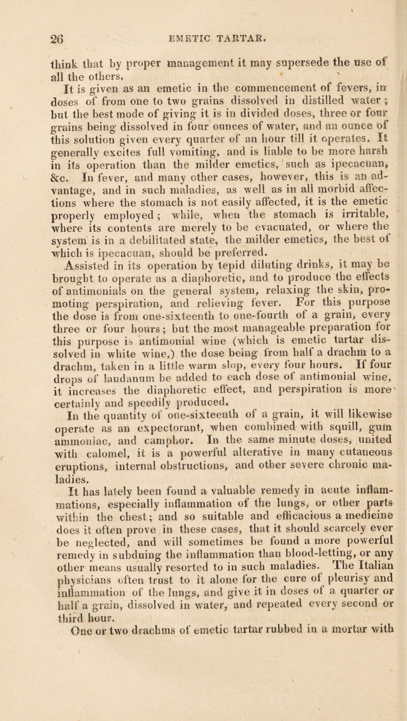 think that by proper management it may supersede the use of all the others. It is given as an emetic in the commencement of fevers, in doses of from one to two grains dissolved in distilled water ; but the best mode of giving it is in divided doses, three or four grains being dissolved in four ounces of water, and an ounce of this solution given every quarter of an hour till it operates. It generally excites full vomiting, and is liable to be more harsh in its operation than the milder emetics, such as ipecacuan, &c. In fever, and many other cases, however, this is an ad- vantage, and in such maladies, as well as in all morbid affec- tions where the stomach is not easily affected, it is the emetic properly employed ; while, when the stomach is irritable, where its contents are merely to be evacuated, or where the system is in a debilitated state, the milder emetics, the best oi which is ipecacuan, should be preferred. Assisted in its operation by tepid diluting drinks, it may he brought to operate as a diaphoretic, and to produce the effects of antimonials on the general system, relaxing' the skin, pro- moting perspiration, and relieving fever. For this purpose the dose is from one-sixteenth to one-fourth of a grain, every three or four hours; but the most manageable preparation for this purpose is antimoniai wine (which is emetic tartar dis- solved in white wine,) the dose being from half a drachm to a drachm, taken in a little warm slop, every four hours. If four drops of laudanum be added to each dose of antimoniai wine, it increases the diaphoretic effect, and perspiration is more' certainly and speedily produced. In the quantity of one-sixteenth of a grain, it will likewise operate as an expectorant, when combined with squill, gum ammoniac, and camphor. In the same minute doses, united with calomel, it is a powerful alterative in many cutaneous eruptions, internal obstructions, and other severe chronic ma* ladies. It has lately been found a valuable remedy in acute inflam- mations, especially inflammation of the lungs, or other parts within the chest; and so suitable and efficacious a medicine does it often prove in these cases, that it should scarcely ever be neglected, and will sometimes be found a more powerful remedy in subduing the inflammation than blood-letting, or any other means usually resorted to in such maladies. The Italian physicians often trust to it alone for the cure of pleurisy and inflammation of the lungs, and give it in doses of a quarter or half a grain, dissolved in water, and repeated every second or third hour. One or two drachms of emetic tartar rubbed in a mortar with