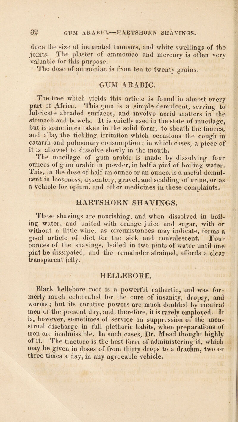 i duce the size of indurated tumours, and white swellings of the joints. The plaster of ammoniac and mercury is often very valuable for this purpose. The dose of ammoniac is from ten to twenty grains. GUM ARABIC. The tree which yields this article is found in almost every part of Africa. This gum is a simple demulcent, serving to lubricate abraded surfaces, and involve acrid matters in the stomach and bowels. It is chiefly used in the state of mucilage, but is sometimes taken in the solid form, to sheath the fauces, and allay the tickling irritation which occasions the cough in catarrh and pulmonary consumption ; in which cases, a piece of it is allowed to dissolve slowly in the mouth. The mucilage of gum arabic is made by dissolving four ounces of gum arabic in powder, in half a pint of boiling water. This, in the dose of half an ounce or an ounce, is a useful demul- cent in looseness, dysentery, gravel, and scalding of urine, or as a vehicle for opium, and other medicines in these complaints. HARTSHORN SHAVINGS. These shavings are nourishing, and when dissolved in boil- ing water, and united with orange juice and sugar, with or without a little wine, as circumstances may indicate, forms a good article of diet for the sick and convalescent. Four ounces of the shavings, boiled in two pints of water until one pint be dissipated, and the remainder straiqed, affords a clear transparent jelly. HELLEBORE. Black hellebore root is a powerful cathartic, and was for- merly much celebrated for the cure of insanity, dropsy, and worms; but its curative powers are much doubted by medical men of the present day, and, therefore, it is rarely employed. It is, however, sometimes of service in suppression of the men- strual discharge in full plethoric habits, when preparations of iron are inadmissible. In such cases, Dr. Mead thought highly of it. The tincture is the best form of administering it, which may be given in doses of from thirty drops to a drachm, two or three times a day, in any agreeable vehicle.