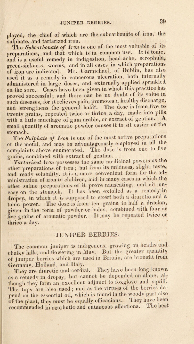 JUNIPER BERRIES. ployed, the chief of which are the subearbonate of iron, the sulphate, and tartarized iron. The Subcarbonate of Iron is one of the most valuable of its preparations, and that which is in common use. It is tonic, and is a useful remedy in indigestion, head-ache, scrophula, green-sickness, worms, and in all cases in which preparations of iron are indicated. Mr. Carmichael, of Dublin, has also used it as a remedy in cancerous ulceration, both internally administered in large doses, and externally applied sprinkled on the sore. Cases have been given in which this practice has proved successful; and there can be no doubt oi its value in such diseases, for it relieves pain, promotes a healthy discharge, and strengthens the general habit. The dose is from live to twenty grains, repeated twice or thrice a day, made into pills with a little mucilage of gum arabic, or extract of gentian. A small quantity of aromatic powder causes it to sit easier on the stomach. The Sulphate of Iron is one of the most active preparations of the metal, and may be advantageously employed in all the complaints above enumerated. The dose is from one to five grains, combined with extract of gentian. Tartarized Iron possesses the same medicinal powers as the other preparations of iron; but from its mildness, slight taste, and ready solubility, it is a more convenient form for die ad- ministration of iron to children, and in many cases in which the x other saline preparations of it prove nauseating, and sit un- easy on the stomach. It has been extolled as a remedy in dropsy, in which it is supposed to exert both a diuretic and a tonic power. The dose is from ten grains to halt a drachm, given in the form of powder or bolus, combined with four or five grains of aromatic powder. It may be repeated twice or thrice a day. JUNIPER BERRIES. i ^ The common juniper is indigenous, growing on heaths and chalky hills, and flowering in May. But the greater quantity of juniper berries which are used in Britain, are brought irom Germany, Holland, and Italy. They are diuretic and cordial. They have been long known as a remedy in dropsy, but cannot be depended on alone, al- though they form an excellent adjunct to foxglove ana squill. The tops are also used; and as the virtues of the berries de- pend on the essential oil, which is found in the woody part also of the plant, they must be equally efficacious. They have been recommended in scorbutic and cutaneous affections. I he nest