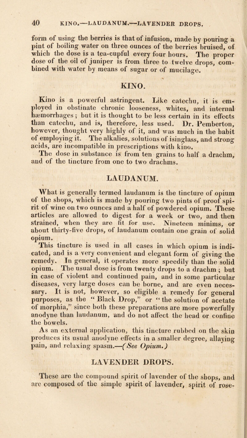 form of using the berries is that of infusion, made by pouring a pint of boiling water on three ounces of the berries bruised, of which the dose is a tea-cupful every four hours. The proper dose of the oil of juniper is from three to twelve drops, com- bined with water by means of sugar or of mucilage. v % KINO. Kino is a powerful astringent. Like catechu, it is em- ployed in obstinate chronic looseness, whites, and internal haemorrhages; but it is thought to be less certain in its effects than catechu, and is, therefore, less used. Dr. Pemberton, however, thought very highly of it, and was much in the habit of employing it. The alkalies, solutions of isinglass, and strong acids, are incompatible in prescriptions with kino. The dose in substance is from ten grains to half a drachm, and of the tincture from one to two drachms. LAUDANUM. * What is generally termed laudanum is the tincture of opium of the shops, which is made by pouring two pints of proof spi- rit of wine on two ounces and a half of powdered opium. These articles are allowed to digest for a week or two, and then strained, when they are fit for use. Nineteen minims, or about thirty-five drops, of laudanum contain one grain of solid opium. This tincture is used in all cases in which opium is indi- cated, and is a very convenient and elegant form of giving the remedy. In general, it operates more speedily than the solid opium. The usual dose is from twenty drops to a drachm ; but in case of violent and continued pain, and in some particular diseases, very large doses can be borne, and are even neces- sary. It is not, however, so eligible a remedy for general purposes, as the “ Black Drop,” or “ the solution of acetate of morphia,” since both these preparations are more powerfully anodyne than laudanum, and do not affect the head or confine the bowels. As an external application, this tincture rubbed on the skin produces its usual anodyne effects in a smaller degree, allaying pain, and relaxing spasm.—(See Opium.) LAVENDER DROPS. These are the compound spirit of lavender of the shops, and are composed of the simple spirit of lavender, spirit of rose-