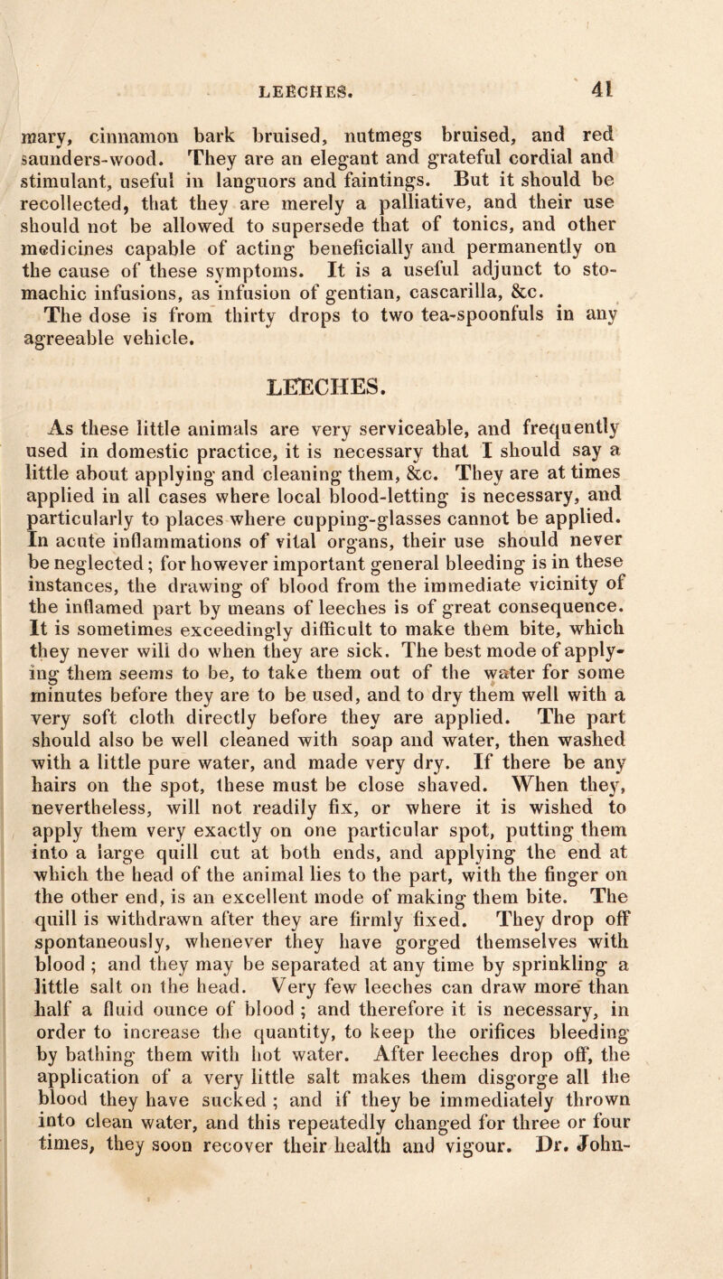mary, cinnamon bark bruised, nutmegs bruised, and red saunders-wood. They are an elegant and grateful cordial and stimulant, useful in languors and faintings. But it should be recollected, that they are merely a palliative, and their use should not be allowed to supersede that of tonics, and other mediernes capable of acting beneficially and permanently on the cause of these symptoms. It is a useful adjunct to sto- machic infusions, as infusion of gentian, cascarilla, &c. The dose is from thirty drops to two tea-spoonluls in any agreeable vehicle. LEECHES. As these little animals are very serviceable, and frequently used in domestic practice, it is necessary that I should say a little about applying and cleaning them, &c. They are at times applied in all cases where local blood-letting is necessary, and particularly to places where cupping-glasses cannot be applied. In acute inflammations of vital organs, their use should never be neglected; for however important general bleeding is in these instances, the drawing of blood from the immediate vicinity of the inflamed part by means of leeches is of great consequence. It is sometimes exceedingly difficult to make them bite, which they never will do when they are sick. The best mode of apply- ing them seems to be, to take them out of the water for some minutes before they are to be used, and to dry them well with a very soft cloth directly before they are applied. The part should also be well cleaned with soap and water, then washed with a little pure water, and made very dry. If there be any hairs on the spot, these must be close shaved. When they, nevertheless, will not readily fix, or where it is wished to apply them very exactly on one particular spot, putting them into a large quill cut at both ends, and applying the end at which the head of the animal lies to the part, with the finger on the other end, is an excellent mode of making them bite. The quill is withdrawn after they are firmly fixed. They drop off spontaneously, whenever they have gorged themselves with blood ; and they may be separated at any time by sprinkling a little salt on the head. Very few leeches can draw more than half a fluid ounce of blood ; and therefore it is necessary, in order to increase the quantity, to keep the orifices bleeding by bathing them with hot water. After leeches drop off, the application of a very little salt makes them disgorge all the blood they have sucked ; and if they be immediately thrown into clean water, and this repeatedly changed for three or four times, they soon recover their health and vigour. Hr. John-