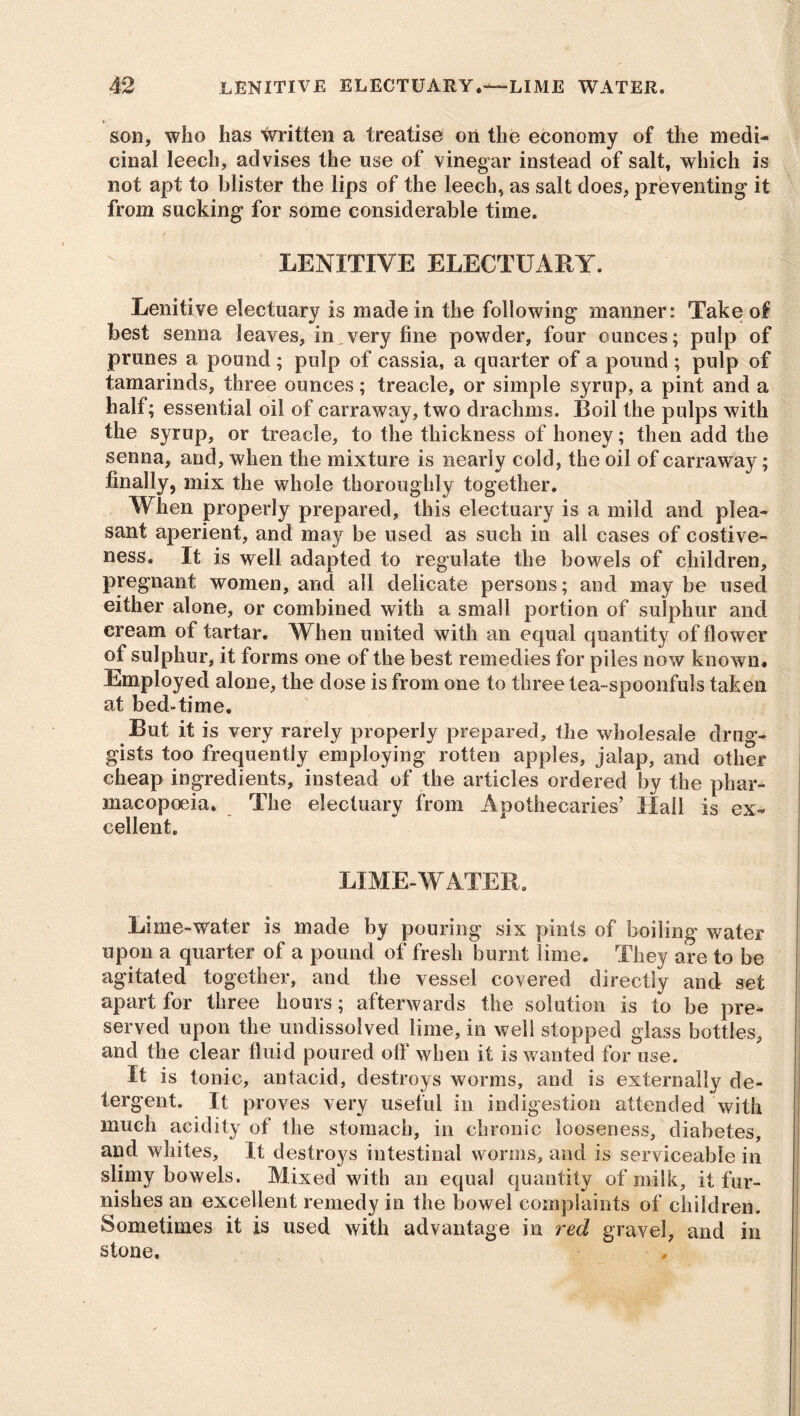 son, who has written a treatise on the economy of the medi* cinal leech, advises the use of vinegar instead of salt, which is not apt to blister the lips of the leech, as salt does, preventing it from sucking for some considerable time. LENITIVE ELECTUARY. Lenitive electuary is made in the following manner: Take of best senna leaves, in.very fine powder, four ounces; pulp of prunes a pound ; pulp of cassia, a quarter of a pound ; pulp of tamarinds, three ounces; treacle, or simple syrup, a pint and a half; essential oil of carraway, two drachms. Boil the pulps with the syrup, or treacle, to the thickness of honey; then add the senna, and, when the mixture is nearly cold, the oil of carraway; finally, mix the whole thoroughly together. When properly prepared, this electuary is a mild and plea- sant aperient, and may be used as such in all cases of costive- ness. It is well adapted to regulate the bowels of children, pregnant women, and all delicate persons; and may be used either alone, or combined with a small portion of sulphur and cream of tartar. When united with an equal quantity of flower of sulphur, it forms one of the best remedies for piles now known. Employed alone, the dose is from one to three tea-spoonfuls taken at bed-time. But it is very rarely properly prepared, the wholesale drug- gists too frequently employing rotten apples, jalap, and other cheap ingredients, instead of the articles ordered by the phar- macopoeia. The electuary from Apothecaries’ Hall is ex- cellent. LIME-WATER. Lime-water is made by pouring six pints of boiling water upon a quarter of a pound of fresh burnt lime. They are to be agitated together, and the vessel covered directly and set apart for three hours; afterwards the solution is to be pre- served upon the undissolved lime, in well stopped glass bottles, and the clear fluid poured off when it is wanted for use. It is tonic, antacid, destroys worms, and is externally de- tergent. It proves very useful in indigestion attended with much acidity of the stomach, in chronic looseness, diabetes, and whites. It destroys intestinal worms, and is serviceable in slimy bowels. Mixed with an equal quantity of milk, it fur- nishes an excellent remedy in the bowel complaints of children. Sometimes it is used with advantage in red gravel, and in stone.