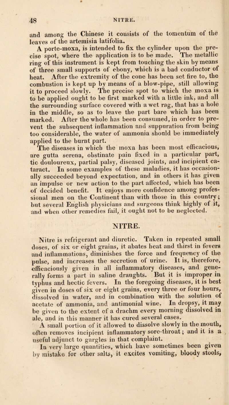 and among* the Chinese it consists of the tomentum of the leaves of the artemisia latifolia. A porte-moxa, is intended to fix the cylinder upon the pre- cise spot, where the application is to be made. The metallic ring of this instrument is kept from touching the skin by means of three small supports of ebony, which is a bad conductor of heat. After the extremity of the cone has been set fire to, the combustion is kept up by means of a blow-pipe, still allowing it to proceed slowly. The precise spot to which the moxa is to be applied ought to be first marked with a little ink, and all the surrounding surface covered with a wet rag, that has a hole in the middle, so as to leave the part bare which has been marked. After the whole has been consumed, in order to pre- vent the subsequent inflammation and suppuration from being too considerable, the water of ammonia should be immediately applied to the burnt part. The diseases in which the moxa has been most efficacious, are gutta serena, obstinate pain fixed in a particular part, tic douloureux, partial palsy, diseased joints, and incipient ca- taract. In some examples of these maladies, it has occasion- ally succeeded beyond expectation, and in others it has given an impulse or new action to the part affected, which has been of decided benefit. It enjoys more confidence among profes- sional men on the Continent than with those in this country; but several English physicians and surgeons think highly of it, and when other remedies fail, it ought not to be neglected. NITRE. Nitre is refrigerant and diuretic. Taken in repeated small doses, of six or eight grains, it abates heat and thirst in fevers and inflammations, diminishes the force and frequency of the pulse, and increases the secretion of urine. It is, therefore, efficaciously given in all inflammatory diseases, and gene- rally forms a part in saline draughts. But it is improper in typhus and hectic fevers. In the foregoing diseases, it is best given in doses of six or eight grains, every three or four hours, dissolved in water, and in combination with the solution of acetate of ammonia, and antimonial wine. In dropsy, it may be given to the extent of a drachm every morning dissolved in ale, and in this manner it has cured several cases. A small portion of it allowed to dissolve slowly in the mouth, often removes incipient inflammatory sore-throat; and it is a t useful adjunct to gargles in that complaint. In very large quantities, which have sometimes been given by mistake for other salts, it excites vomiting, bloody stools,